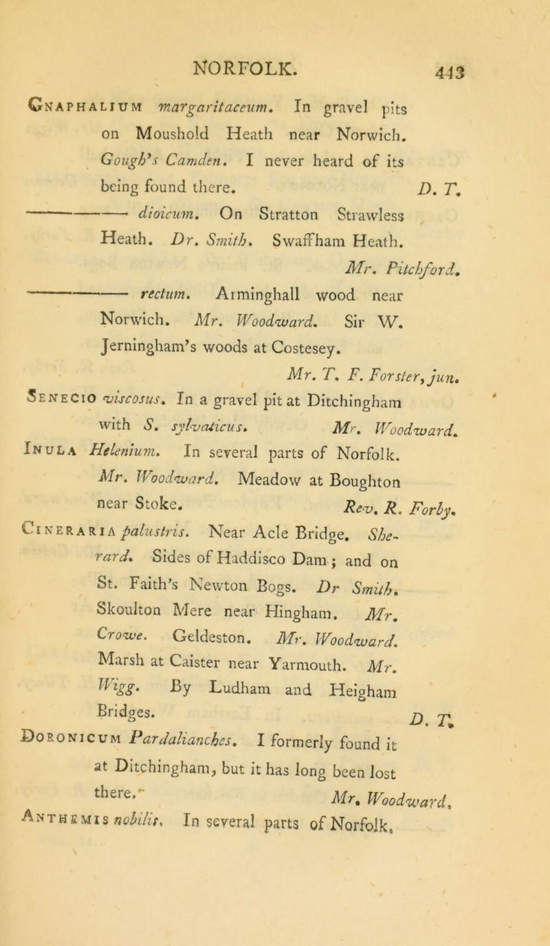 4J3 Cnaphalium 'maTgaritaceum, In gravel pits on Moushold Heath near Norwich. Gough*s Camden. I never heard of its being found there. D. T, dioicum. On Stratton Strawless Heath. Dr, Sinith. Swaffham Heath. Mr. Pitchford, rectum. Arminghall wood near Norwich. Mr. Woodward. Sir W. Jerningham’s woods at Costesey. ^ Mr. T. F. Forster^Jun, Senecio ruiscosus. In a gravel pit at Ditchinghatn with S. syhruicus. Mr. Woodward. Inula Helenlum. In several parts of Norfolk. Mr. Woodward. Meadow at Boughton near Stoke. r^ Cl nerariaNear Acle Bridge, She- rard. Sides of Haddisco Dam ; and on St. Faith’s Newton Bogs. Dr Smith. Skoulton Mere near Hingham. Mr, Crowe. Geldeston. Mr. Woodward. Marsh at Calster near Yarmouth. Mr. Jiigg. By Ludham and Helgham Bridges. gf j. Doronicum Pardalianches, I formerly found it at Ditchingham, but it has long been lost Mr. Woodward, Anthe.viis In several parts of Norfolk.