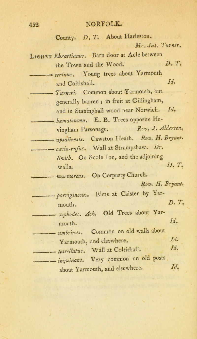 County. D. T. Id. Id. About Harleston, Mr. Jas. Turner. Lichen Ebrartlcinus. Barn door at Acle between the Town and the Wood. D. —• ceriniis. Young trees about Yarmouth and Coltishall. Turner'i. Common about Yarmouth, but generally barren ; in fruit at Gillingham, and in Staningball wood near Norwich. -— hamatomma. E. B. Trees opposite He- vingham Parsonage. Rt&lt;v. J. yUderson. upsaViensis. Cawston Heath. Re^. H. Bryant. casio-rufus. Wall at Strumpshaw. Dr. Smith. On Scole Inn, and the adjoining walls. i_ marmoreus. On Corpusty Church. Ren). H. Bryant. _ —porriginosus. Elms at Caister by Yar- mouth. sophodes. Ach. Old Trees about Yar- mouth. umhrinus, Common on old walls about Yarmouth, and elsewhere. ttssellatus. \Yall at Coltishall. inquinans. Very common on old posts about Yarmouth, and elsewhere. Id. Id. Id,