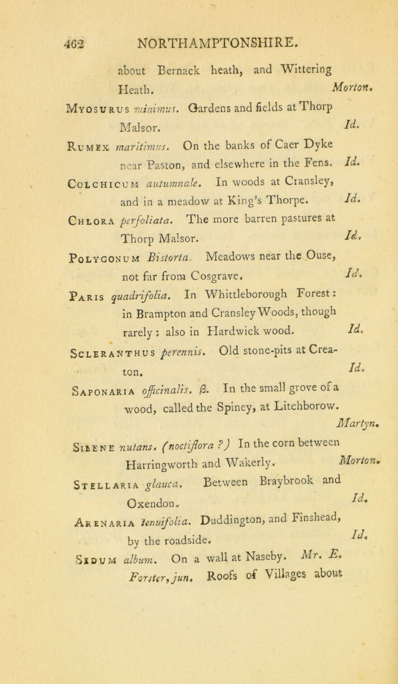 about Bernack heath, and Wittering Heath. Morion, Myosurus Tuinimus. Gardens and fields at Thorp Mai s or. Rum EX marlt'wir.s. On the banks of Caer Dyke near Paston, and elsewhere in the Fens. Id, CoLCHicUM autumnale. In woods at Cransley, and in a meadow at King’s Thorpe. Id, Chlora pcrfoliata. The more barren pastures at Thorp Malsor. Polygonum Bistorta. Meadow's near the Ouse, not Hr from Cosgrave. Paris quadtifolia. In Whlttleborough Forest: In Brampton and Cransley Woods, though rarely : also in Hardwick wood. Id, ScLERANTHUS perenuxs. Old stone-pits at Crea- ton. Saponaria ojffictnaUs, /3. In the small giove of a wood, called the Spiney, at Litchborow. Martyn, SitENE nutans. (noctiflora P) In the corn between Harringworth and Wakerly. Morton. St EL LARI A glauca. Between Braybrook and Oxendon. Arenaria ienuifolia, Duddington, and Finshead, by the roadside. ^d, SiDU.M album. On a wall at Naseby. Mr. E. Forfterfjun, Roofs of Villages about