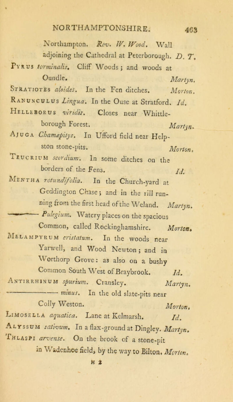 Northampton. JV. Wood, Wall adjoining the Cathedral at Peterborough. Z). T, Pyrus tormlnalis. Cliff Woods; and woods at Oundle. Martyn, Stratiotes aloides. In the Fen ditches. Morton. Ranunculus Lingua. In the Ouse at Stratford. Id. Helllborus viridis. Closes near Wliittle- borough Forest. ^ Marfyn. Ajuga Chamapitys, In Ufford field near Help- ston stone-pits. Morton, Tiucrium scordium. In some ditches on the borders of the Fens. AIentha rotundlfoUa. In the Church-yard at Geddington Chase; and in the rill run- ning from the first head ofthe Weland. Martyn. ■ Puleglum. Watery places on the spacious Common, called Rockinghamshire. Morton* Melampyrum cristatum. In the woods near Yarwell, and ^Vood Newton; and in ^Forthorp Grove: as also on a bushy Common South West of Braybrook. Id. Antirrhinum spurium. Cransley. Martyn. ■ ' ^ninus. In the old slate-pits near Colly Weston. Morton, Limosella aquatica. Lane at Kelmarsh. Id. A L y s s u M satlnjum. In a flax-ground at Dingley. Martyn, Thlaspi arvense. On the brook of a stone-pit m Wadenhoe field, by the way to Bilton. Morton,