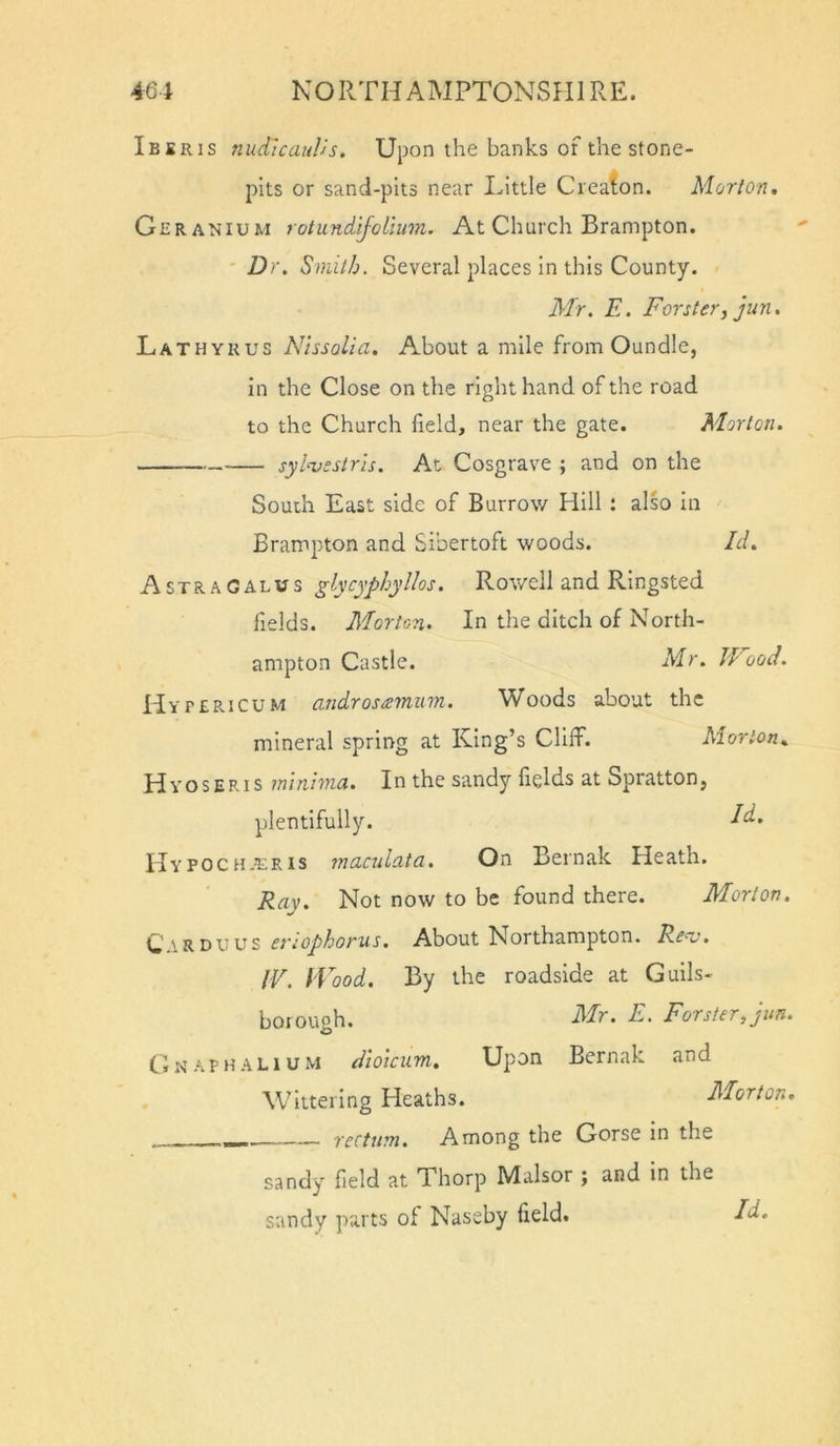 Ibsris nudlcauVs, Upon the banks of the stone- pits or sand-pits near Little Creaton. Morton. Geranium rotundiJoLium. At Church Brampton. ' Dr. Smith. Several places In this County. Mr. E. Forster^ jun. LathyRus NtssoUa. About a mile from Oundle, in the Close on the right hand of the road to the Church field, near the gate. Morton. syl-vestris. At Cosgrave ; and on the South East side of Burrow Hill : also In Brampton and Sibertoft woods. Id. Astragalus glycyphyllos. Rowell and RIngsted Helds. Morton. In the ditch of North- ampton Castle. Mr. Wood. Hy PERiCUM androsisminn. Woods about the mineral spring at King’s Cliff. Morion. Hyoseris inin'nna. In the sandy fields at Spratton, plentifully. dd. IIypochjeris maculata. On Bernak Heath. Ray. Not now to be found there. Morton. C ar DU us et'iophorus. About Northampton. Renj. IV. fVood. By the roadside at Guils- boiough. Mr. E. Forster, jun. CiNApHALiUM dioicum. Upon Bernak and Wittering Heaths. Morton. _ rectum. Among the Gorse in the sandy field at Thorp Malsor ; and in the sandy parts of Nassby field.