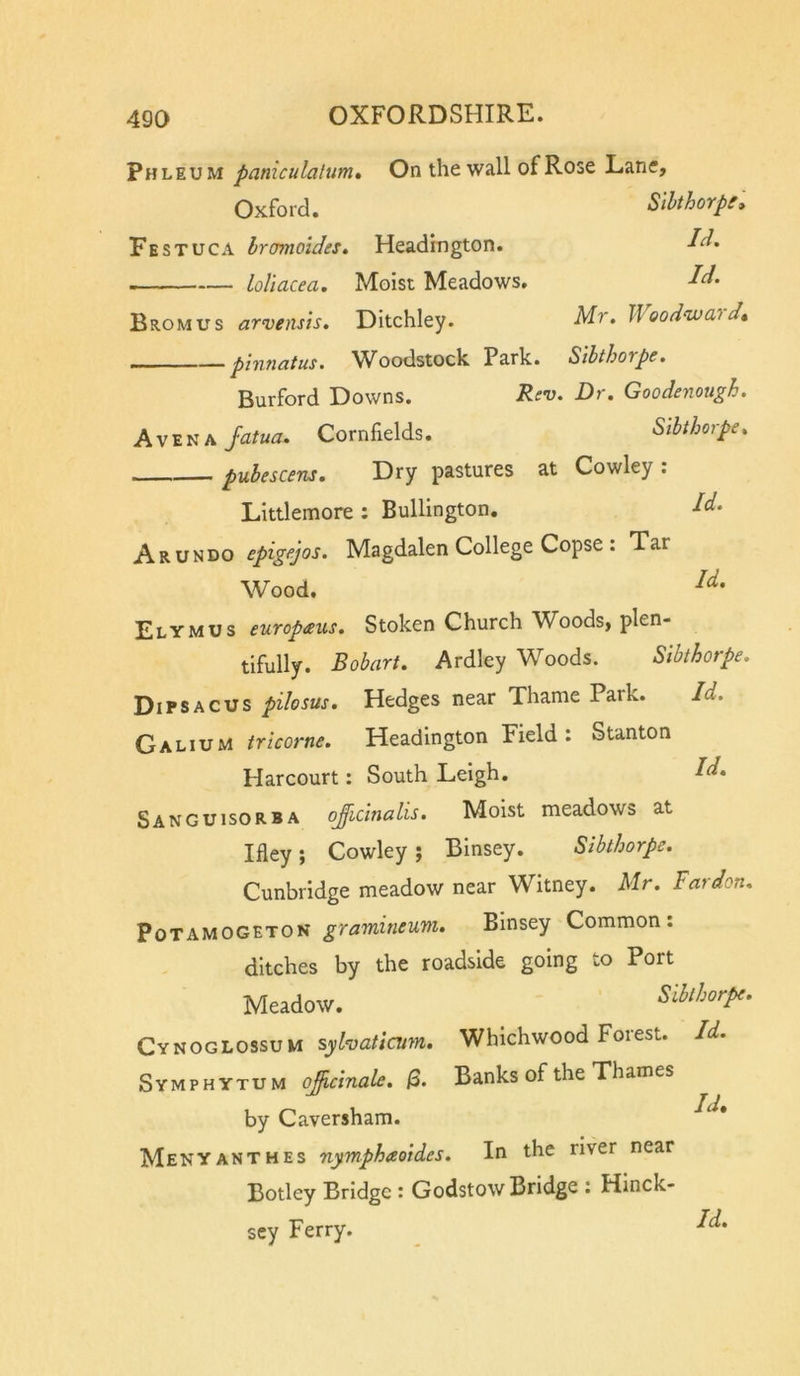pHLEUM paniculatum. On the wall of Rose Lane, Oxford. Slhthorpe» Festuca bromoides. Headrngton. LoUacea. Moist Meadows, Bromus arvensts. Ditchley. Mr. Woodwa'i — phiTiatus, Woodstock Park. SlbthoTpe, Burford Downs. Rcd. Dr. Goodenough. A VENA Jatua. Cornfields. Sibthorpe. pubescens. Dry pastures at Cowley ; Littlemore ; Bullington. M. ARUNDO epigejos. Magdalen College Copse : Tar Wood. Elymus europaus. Stoken Church W^oods, plen- tifully. Bobart. Ardley Woods. Sibthorpe. Dipsacus pilosus. Hedges near Thame Park. Id. Galium tricorne. Headington Field: Stanton Harcourt: South Leigh, I^» Sanguisorba ojicinalis. Moist meadows at Ifley; Cowley ; Binsey. Sibthorpe. Cunbridge meadow near Witney. Mr. Far don. PoTAMOGETON gramitieum. Binsey Common: ditches by the roadside going to Port Meadow. Sibthorpe. C'inoGhOfiSVu syhaticum. Whichwood Forest. Id. Symphytum ojicinale. Banks of the Thames by Caversham. Menyanthes nymphaoides. In the river near Botley Bridge : Godstow Bridge : Hinck- sey Ferry.