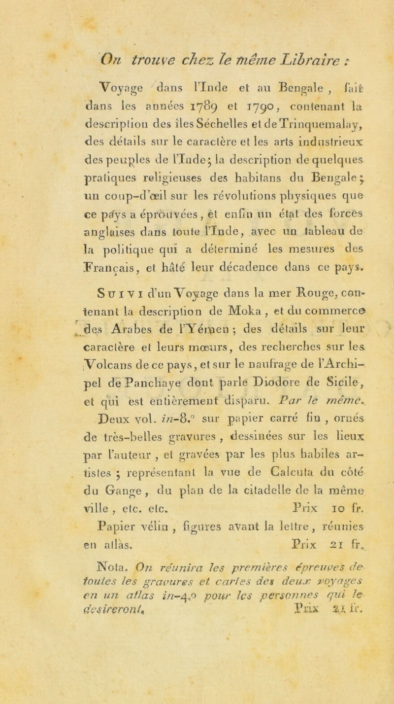 On trouve chez le même Libraire : Voyage dans Fin de et ail Bengale , fait dans les années 1789 et 1790, contenant la descriplion des îles Séchelles et deTrinquemalay, des détails sur le caractère et les arts industrieux des peuples de l'Inde; la description de quelques pratiques religieuses des habitans du Bengale; un coup-d oeil sur les révolutions physiques que ce pa'ys a éprouvées , et enfin un état des forcés anglaises dans toute llnde, avec un tableau de la politique qui a déterminé les mesures des Français, et hâté leur décadence dans ce pays. Suivi d’un Voyage dans la mer Rouge, con- tenant la description de Moka, et du commerce des Arabes de FYérjpen ; des détails sur leur caractère et leurs moeurs, des recherches sur les Volcans de ce pays, et sur le naufrage de l’Archi- pel dePanchaye dont parle Diodore de Sicile, et qui est entièrement disparu. Par le même. Deux vol. in-8,° sur papier carré fin , ornés de très-belles gravures , dessinées sur les lieux par L’auteur , et gravées par les plus habiles ar- tistes ; représentant la vue de Calcula du côté du Gange, du plan de la citadelle de la même ville , etc. etc. Prix 10 Fr. Papier véliu , figures avant la lettre , réunies en atlas. Prix 21 f'r. Nota. On réunira les premières épreuves de toutes les gravures et. caries des deux voyages cm un atlas in-4,0 pour les pevsojmes qui le désireront* Prix 21 ir.