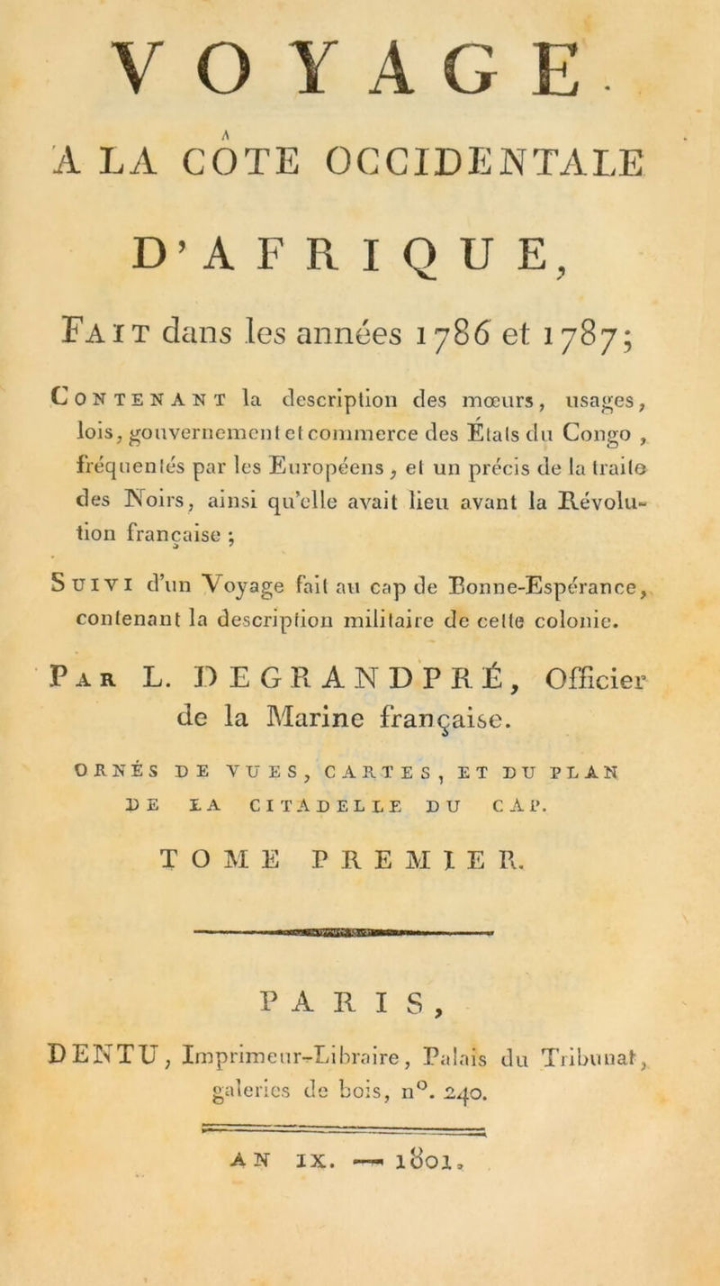 A LA COTE OCCIDENTALE D’AFRIQUE, Fait dans les années 1786 et 1787; Contenant la description des mœurs, usages, lois, gouvernement et commerce des Étals du Congo , fréquentés par les Européens , et un précis de la traita des Noirs, ainsi qu’elle avait lieu avant la Révolu- tion française ; Suivi d’un Voyage fait au cap de Bonne-Espérance, contenant la description militaire de celte colonie. Par L. DEGRANDPRÉ, Officier de la Marine française. ORNÉS DE VUES, CARTES, ET DU PLAN DE LA CITADELLE DU CAP. TOME PREMIER. PARIS, DENTU, Imprim eur-Librnire, Palais du Tribunat, galeries de bois, n°. 240. A N IX. l8oi.