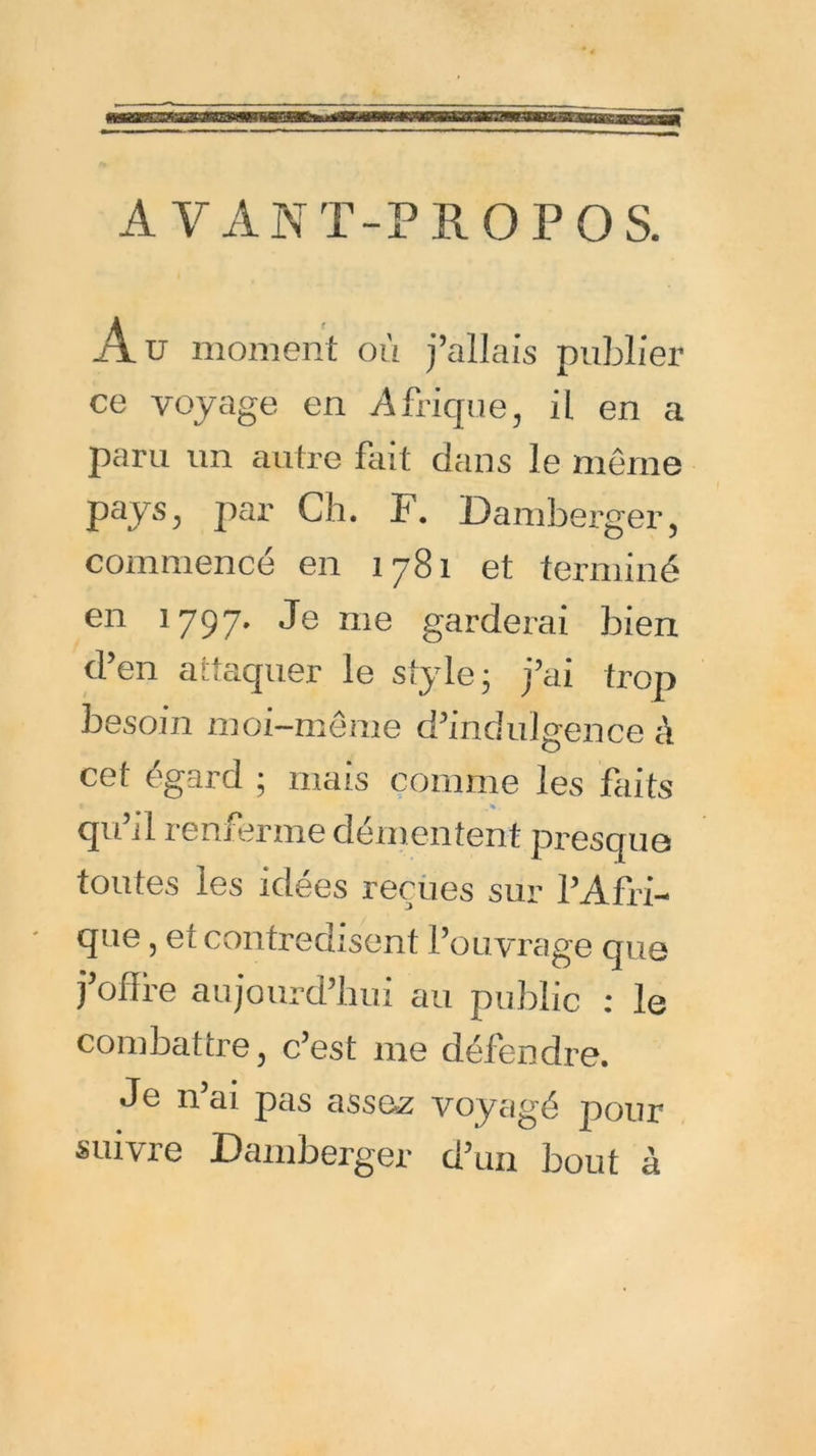 AVANT-PROPOS. Au moment où j’allais publier ce voyage en Afrique, il en a paru un autre fait dans le même pays, par Ch. F. Damberger, commencé en 1781 et terminé en 1797. Je me garderai bien d’en attaquer le style; j’ai trop besoin moi-même d’indulgence à cet égard ; mais comme les faits .** . qu’il renferme démentent presque toutes les idées reçues sur l’Afri- que , et contredisent l’ouvrage que foffre aujourd’hui au public : le combattre, c’est me défendre. Je n’ai pas assez voyagé pour suivre Damberger d’un bout à
