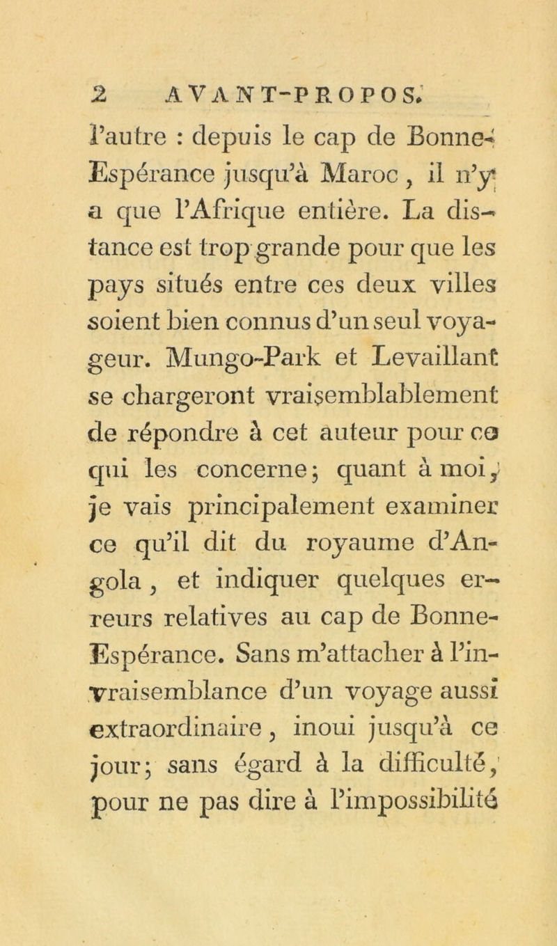 l’autre : depuis le cap de Bonnet Espérance jusqu’à Maroc , il n’y* a que l’Afrique entière. La dis- tance est trop grande pour que les pays situés entre ces deux villes soient bien connus d’un seul voya- geur. Mungo~Park et Levaillant se chargeront vraisemblablement de répondre à cet auteur pour co qui les concerne 3 quant à moi y je vais principalement examiner ce qu’il dit du royaume d’An- gola , et indiquer quelques er- reurs relatives au cap de Bonne- Espérance. Sans m’attacher à l’in- ,Vraisemblance d’un voyage aussi extraordinaire, inoui jusqu’à ce jour 3 sans égard à la difficulté, pour ne pas dire à l’impossibilité