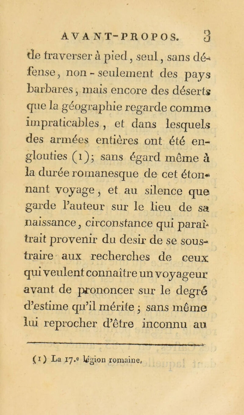 de traverser à pied, seul, sans dé- fense , non - seulement des pays barbares ? mais encore des déserts que la géographie regarde comme impraticables , et dans lesquels des armées entières ont été en- glouties (1)3 sans égard meme à la durée romanesque de cet éton* nant voyage, et au silence que garde l’auteur sur le lieu de sa naissance ^ circonstance qui paraî- trait provenir du désir de se sous- traire aux recherches de ceux qui veulent connaître un voyageur avant de prononcer sur le degré d’estime qu’il mérite 3 sans même lui reprocher d’être inconnu au (1) La 17.0 l<3£U)n romaine,