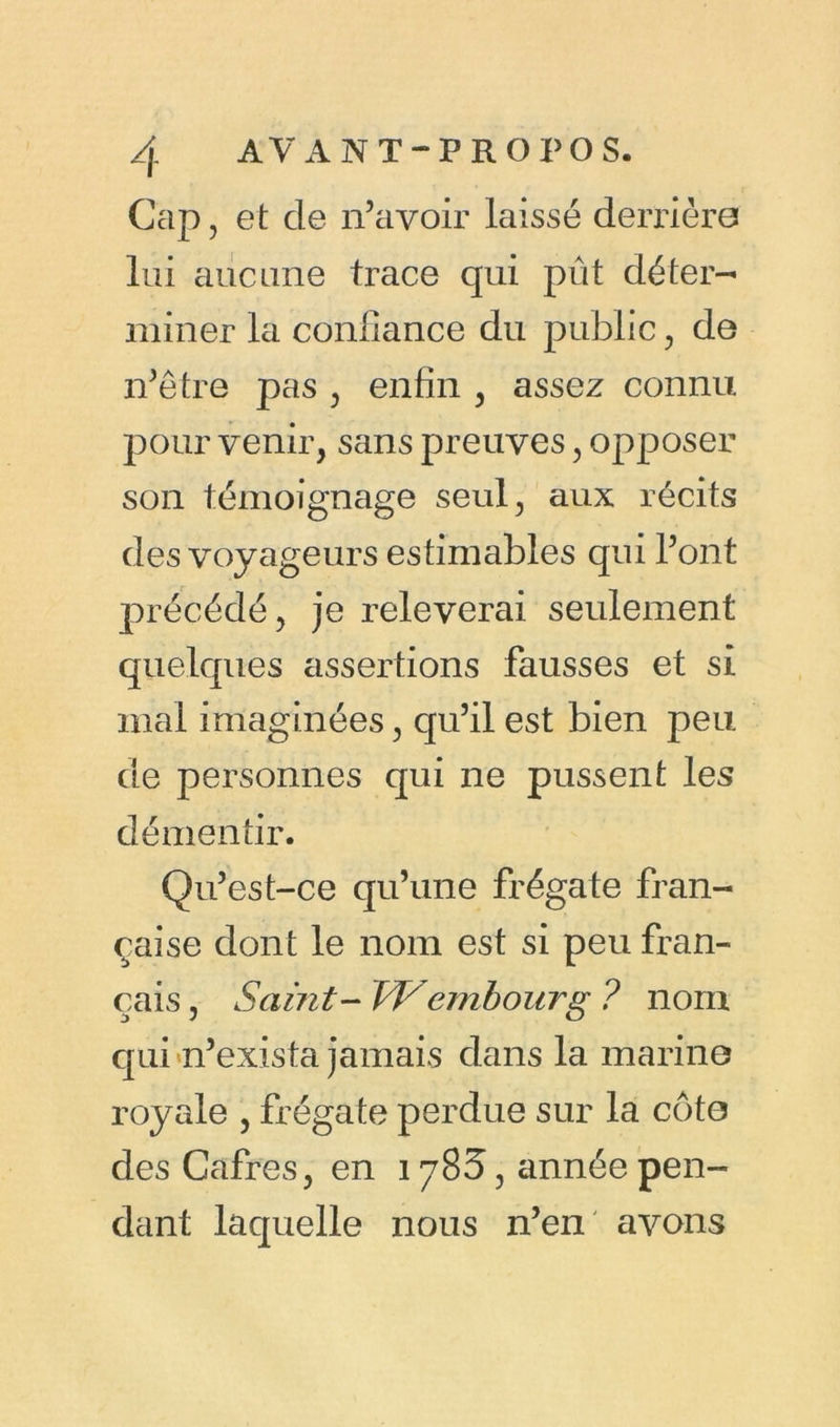 Cap, et de n’avoir laissé derrière lui aucune trace qui pût déter- miner la confiance du public , de n’être pas , enfin , assez connu pour venir, sans preuves, opposer son témoignage seul, aux récits des voyageurs estimables qui l’ont précédé, je relèverai seulement quelques assertions fausses et si mal imaginées, qu’il est bien peu de personnes qui ne pussent les démentir. Qu’est-ce qu’une frégate fran- çaise dont le nom est si peu fran- çais, Saint- TVembourg ? nom qui n’exista jamais dans la marine royale , frégate perdue sur la côte desCafres, en 1783, année pen- dant laquelle nous n’en avons