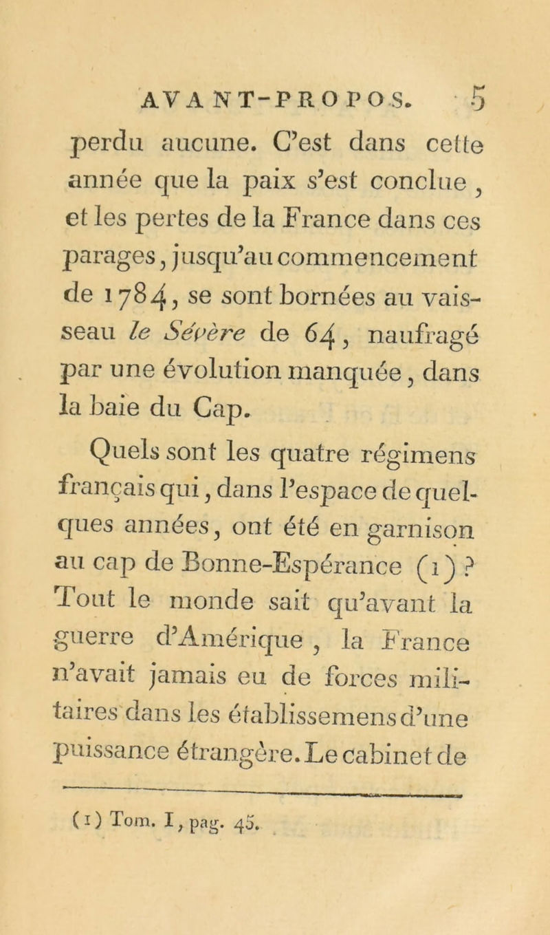 perdu aucune. C’est dans celte année que la paix s’est conclue ? et les pertes de la France dans ces parages} jusqu’au commencement de 178^, se sont bornées au vais- seau le Sévère de 64, naufragé par une évolution manquée, dans la baie du Cap. Quels sont les quatre régimens français qui, dans l’espace de quel- ques années, ont été en garnison au cap de Bonne-Espérance (1) ? Tout le monde sait qu’avant la guerre d’Amérique , la France 11’avait jamais eu de forces mili- taires dans les éfablissemens d’une puissance étrangère. Le cabinet de ( 1) Tom. I r pag. 40.
