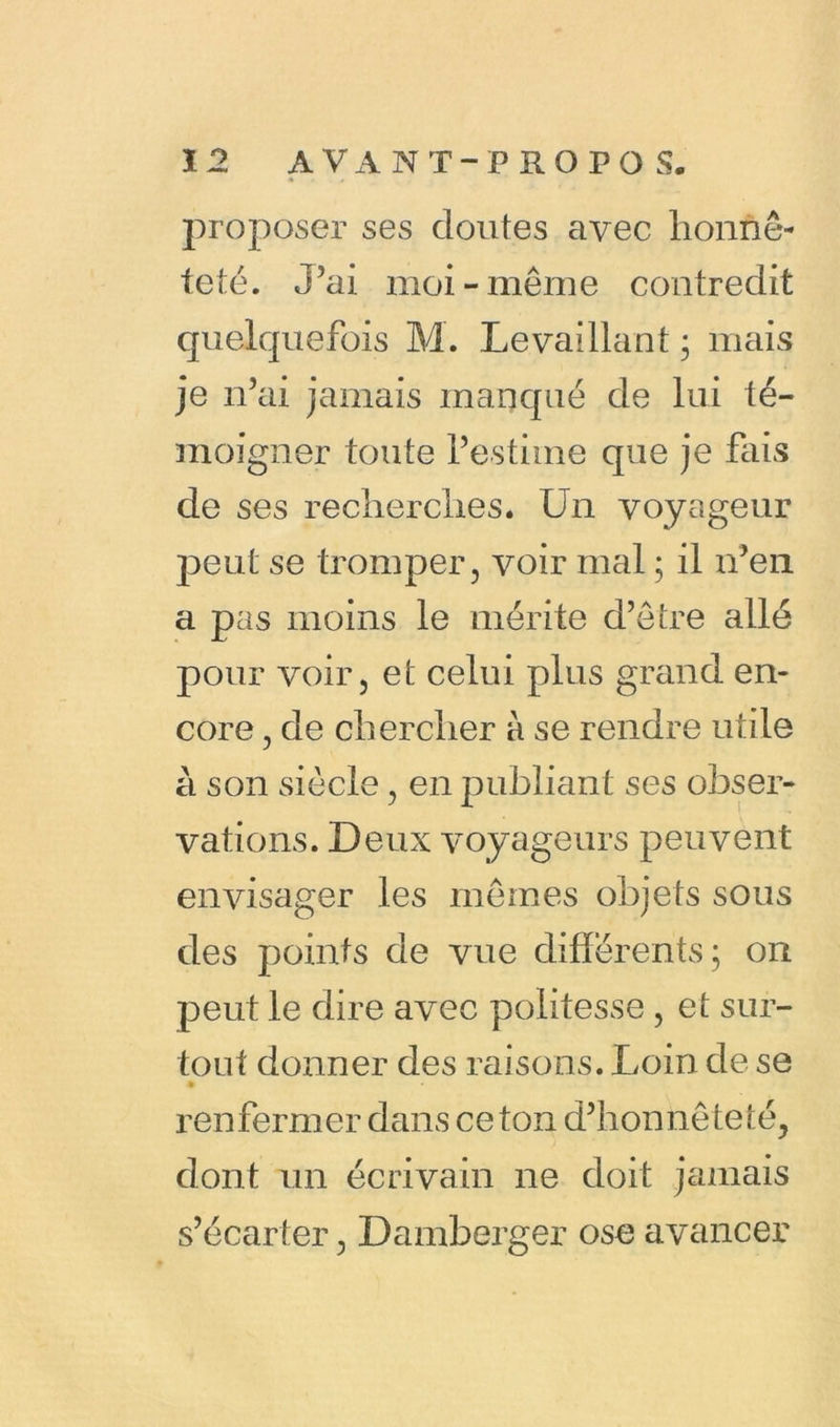 proposer ses doutes avec honnê- teté. J’ai moi-même contredit quelquefois M. Levaillant ; mais je n’ai jamais manqué de lui té- moigner toute l’estime que je fais de ses recherches. Un voyageur jreut se tromper, voir mal ; il n’en a pas moins le mérite d’être allé pour voir, et celui plus grand en- core , de chercher à se rendre utile à son siècle, en publiant ses obser- vations. Deux voyageurs peuvent envisager les mêmes objets sous des points de vue différents; on peut le dire avec politesse , et sur- tout donner des raisons. Loin cle se renfermer dans ceton d’honnêteté, dont un écrivain ne doit jamais s’écarter, Damberger ose avancer