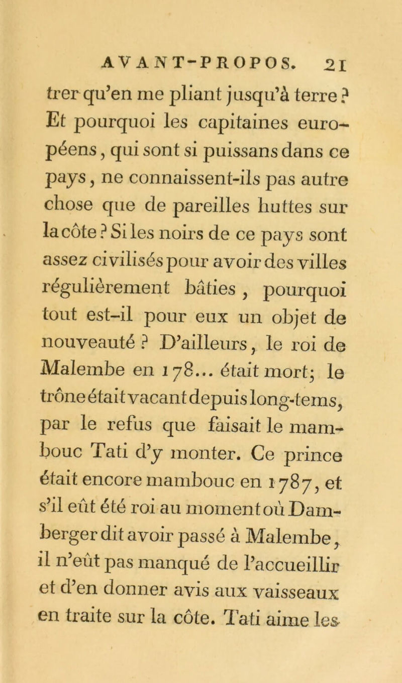 trer qu’en me pliant jusqu’à terre ? Et pourquoi les capitaines euro- péens , qui sont si puissans dans ce pays j ne connaissent-ils pas autre chose que de pareilles huttes sur la côte ? Si les noirs de ce pays sont assez civilisés pour avoir des villes régulièrement bâties, pourquoi tout est-il pour eux un objet de nouveauté ? D’ailleurs, le roi de Malembe en 178... était mort3 le trône était vacant depuis long-tems, par le refus que faisait le mam- bouc Tati d’y monter. Ce prince était encore mambouc en 1787, et s’il eût été roi au moment où Dam- berger dit avoir passé à Malembe, il n’eût pas manqué de l’accueillir et d’en donner avis aux vaisseaux en traite sur la côte. Tati aime le&