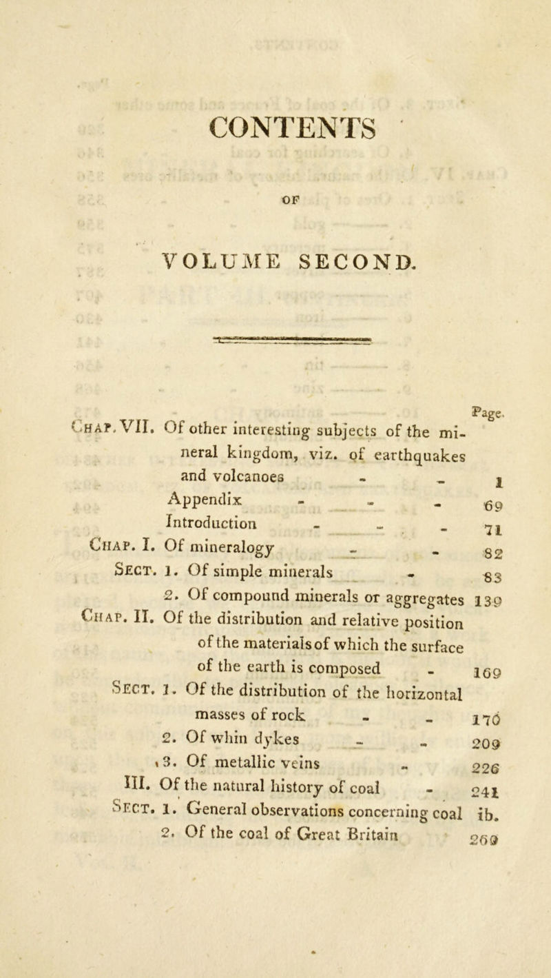 CONTENTS OP VOLUME SECOND. Page. HAP, VII. Of other interesting subjects of the mi- neral kingdom, viz. of earthquakes and volcanoes - j Appendix - . - Cp Introduction - - - 7L Chap. I. Of mineralogy - «. q2 Sect. 1. Of simple minerals - 8S 2. Of compound minerals or aggregates 139 Chap. II. Of the distribution and relative position of t he materials of which the surface of the earth is composed - Sect, l. Of the distribution of the horizontal masses of rock - . J7(j 2. Of whin dykes - „ 209 \3. Of metallic veins - 226 HI. Of the natural history of coal - Sect. l. General observations concerning coal ib. 2. Of the coal of Great Britain 269