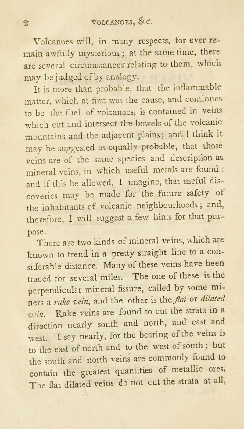 Volcanoes will, in many respects, for ever re- main awfully mysterious at the same time, there are several circumstances' relating to them, which may be judged of by analogy. It is more than probable, that the inflammable matter, which at first was the cause, and continues to be the fuel of volcanoes* is contained in veins which cut and intersect the bowels of the volcanic mountains and the adjacent plains; and I think it may be suggested as equally probable, that those veins are of the same species and description as mineral veins, in which useful metals aie found , and if this be allowed, I imagine, that useful dis- coveries may be made for the iuture safety of the inhabitants of volcanic neighbourhoods; and, therefore, I will suggest a few hints for that pur- pose. There are two kinds of mineral veins, which art- known to trend in a pretty straight line to a con- siderable distance. Many of these veins have been traced for several miles. The one of these is the perpendicular mineral fissure, called by some mi- ners a rake vein, and the other is lYitflat 01 dilated vein. Rake veins are found to cut the strata in a diroction nearly south and north, and east and west. I say nearly, for the bearing of the veins is to the east of north and to the west of south; but the south and north veins are commonly found to C„Z ,1,. greatest guanlta of metallic ore. The flat dilated veins do not cut the strata at all.