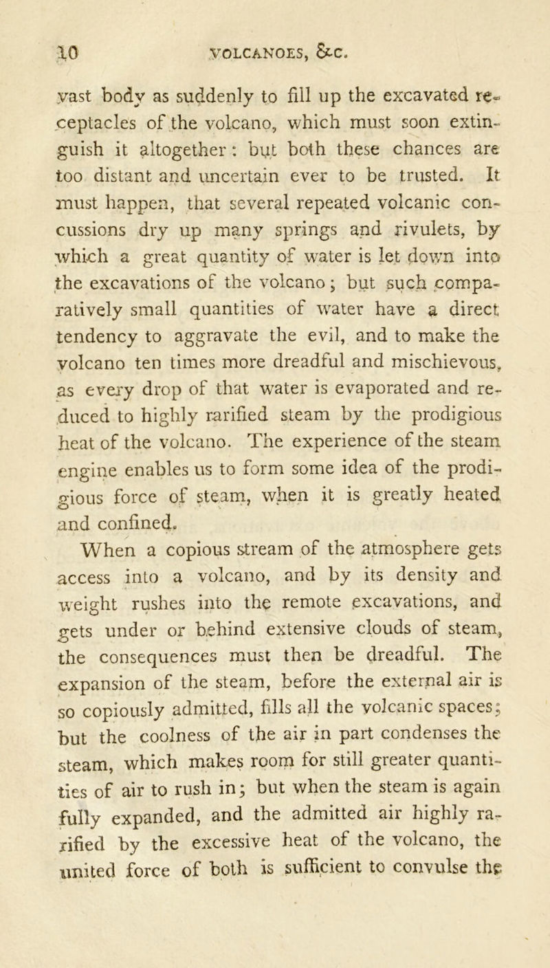 yast body as suddenly to fill up the excavated re« ceptacles of the volcano, which must soon extin- guish it altogether: but both these chances are too distant and uncertain ever to be trusted. It must happen, that several repeated volcanic con- cussions dry up many springs and rivulets, by which a great quantity of water is let down into the excavations of the volcano; but such compa- ratively small quantities of water have a direct tendency to aggravate the evil, and to make the volcano ten times more dreadful and mischievous, as every drop of that wTater is evaporated and re- duced to highly ratified steam by the prodigious heat of the volcano. The experience of the steam engine enables us to form some idea of the prodi- gious force of steam, when it is greatly heated and confined. When a copious stream of the atmosphere gets access into a volcano, and by its density and weight rushes into the remote excavations, and gets under or behind extensive clouds of steam, the consequences must then be dreadful. The expansion of the steam, before the external air is so copiously admitted, fills all the volcanic spaces; but the coolness of the air in part condenses the steam, which makes room for still greater quanti- ties of air to rush in; but when the steam is again fully expanded, and the admitted air highly ra- tified by the excessive heat of the volcano, the united force of both is sufficient to convulse the