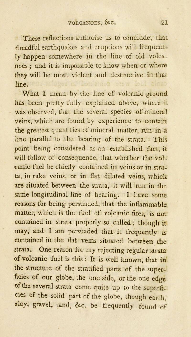 These reflections authorise us to conclude, that dreadful earthquakes and eruptions will frequent- ly happen somewhere in the line of old volca- noes ; and it is impossible to know when or where they will be most violent and destructive in that line. . / What I mean by the line of volcanic ground has been pretty fully explained above, where it was observed, that the several species of mineral veins, which are found by experience to contain the greatest quantities of mineral matter, run in a line parallel to the bearing of the strata. This point being considered as an established fact, it will follow of consequence, that whether the vol- canic fuel be chiefly contained in veins or in stra- ta, in rake veins, or in flat dilated veins, which are situated between the strata, it will run in the same longitudinal line of bearing. I have some reasons for being persuaded, that the inflammable matter, which is the fuel of volcanic fires, is not contained in strata properly so called; though it may, and I am persuaded that it frequently is contained in the flat veins situated between the strata. One reason for my rejecting regular strata of volcanic fuel is this: It is well known, that in the structure of the stratified parts of the super- ficies of our globe, the one side, or the one edge of the several strata come quite up to the superfi- cies of the solid part of the globe, though earth, gravel, sand, &c. be frequently found of
