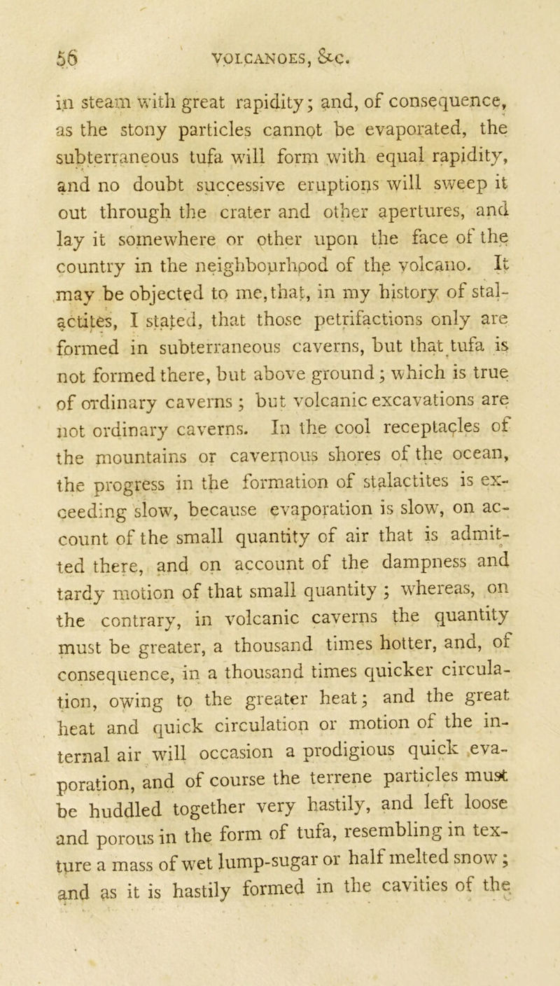 in steam with great rapidity; and, of consequence, as the stony particles cannot be evaporated, the subterraneous tufa will form with equal rapidity, and no doubt successive eruptions will sweep it out through the crater and other apertures, and lay it somewhere or other upon the face ot the country in the neighbourhood of the volcano. It may be objected to me, that, in my history of stal- actites, I stated, that those petrifactions only are formed in subterraneous caverns, but that tufa is not formed there, but above ground; which is true of ordinary caverns; but volcanic excavations are not ordinary caverns. In the cool receptacles of the mountains or cavernous shores of the ocean, the progress in the formation of stalactites is ex- ceeding slow, because evaporation is slow, on ac- count of the small quantity of air that is admit- ted there, and on account of the dampness and tardy motion of that small quantity ; whereas, on the contrary, in volcanic caverns the quantity must be greater, a thousand times hotter, ana, of consequence, in a thousand times quicker circula- tion, owing to the greater heat; and the great heat and quick circulation or motion of the in- ternal air will occasion a prodigious quick eva- poration, and of course the terrene particles must be huddled together very hastily, and left loose and porous in the form of tufa, lesembling in tex- ture a mass of wet lump-sugar 01 half melted snov ; and as it is hastily formed in the cavities of the