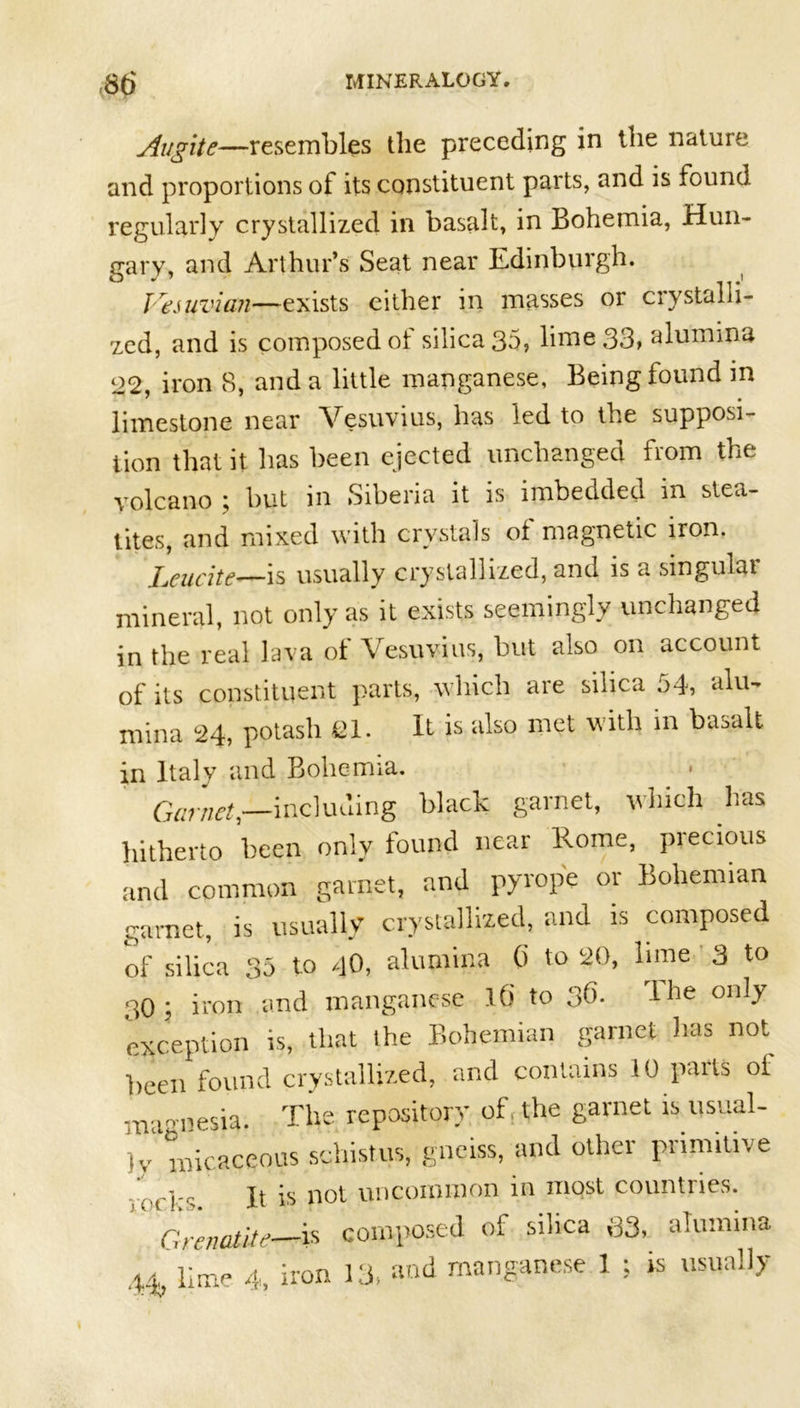 Augite—resembles the preceding in the nature and proportions of its constituent parts, and is found regularly crystallized in basalt, in Bohemia, Hun- gary, and Arthur’s Seat near Edinburgh. Vesuvian—exists either in masses or crystalli- zed, and is composed of silica 35, lime 33, alumina 22, iron 8, and a little manganese, Being found in limestone near Vesuvius, has led to the supposi- tion that it has been ejected unchanged from the volcano ; but in Siberia it is imbedded in stea- tites, and mixed with crystals of magnetic iron. Lcucite—is usually crystallized, and is a singulai mineral, not only as it exists seemingly unchanged in the real lava of Vesuvius, but also on account of its constituent parts, which are silica 54, alu- mina 24, potash 21. It is also met with in bavail in Italy and Bohemia. Garnet,—including black garnet, which has hitherto been only found near Rome, precious and common garnet, and pyrope or Bohemian garnet, is usually crystallized, and is composed of silica 35 to 40, alumina 0 to 20, lime 3 to 30 ; iron and manganese 10 to 3^* I^e 011ly exception is, that the Bohemian garnet has not been found crystallized, and contains 10 pails oi amnesia. The repository of the garnet is usual- m )v micaceous schistus, gneiss, and other primitive reeH It is not uncommon in most countries. Grenatite—is composed of silica 33, alumina 4^'lime 4, iron 13, and manganese 1 ; is usually