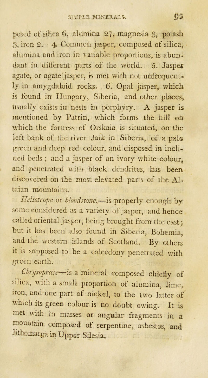 posed of silica (j, alumina 27, magnesia 3, potash 3, iron 2. 4. Common jasper, composed of silica, alumina and iron in variable proportions, is abun- dant in different parts of the world. 5. Jasper agate, or agate jasper, is met with not unfrequent- ly in amygdaloid rocks. 6. Opal jasper, which is found in Hungary, Siberia, and other places, Usually exists in nests in porphyry. A jasper is mentioned by Patrin, which forms the hill on which the fortress of Orskaia is situated, on the left bank of the river Jaik in Siberia, of a pale green and deep red colour, and disposed in incli- ned beds; and a jasper of an ivory white colour, and penetrated with black dendrites, has been discovered on the most elevated parts of the Al- taian mountains. Heliotrope or bloodstone,—is properly enough by some considered as a variety of jasper, and hence called oriental jasper, being brought from the east} but it has been also found in Siberia, Bohemia, and the western islands of Scotland. By others it is supposed to be a ealcedony penetrated with green earth. Chryscprase•—is a mineral composed chiefly of silica, with a small projwrtion of alumina, lime, non, and one part of nickel, to the two latter of 'which its green colour is no doubt owing. It is .net with in masses or angular fragments in a mountain composed of serpentine, asbestos, and Hthomarga in Upper Silesia,