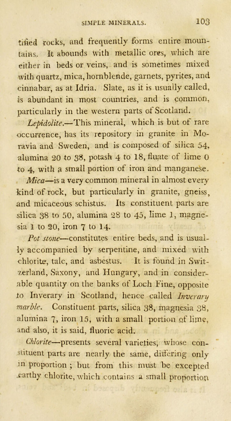 tilled rocks, and frequently forms entire moun- tains. It abounds with metallic ores, which are either in beds or veins, and is sometimes mixed with quartz, mica, hornblende, garnets, pyrites, and cinnabar, as at Idria. Slate, as it is usually called, is abundant in most countries, and is common, particularly in the western parts oi Scotland. Lepidolite.—This mineral, which is but of rare occurrence, has its repository in granite in Mo- ravia and Sweden, and is composed of silica 54, alumina 20 to 38, potash 4 to 18, fluate of lime 0 to 4, with ft small portion of iron and manganese. Mica—is a very common mineral in almost every kind of rock, but particularly in granite, gneiss, and micaceous schistus. Its constituent parts are silica 38 to 50, alumina 28 to 45, lime 1, magne- sia 1 to 20, iron 7 to 14. Pot stone—constitutes entire beds, and is usual- ly accompanied by serpentine, and mixed with chlorite, talc, and asbestus. It is found in Swit- zerland, Saxony, and Hungary, and in consider- able quantity on the banks of Loch Fine, opposite to Inverary in Scotland, hence called Inver ary marble. Constituent parts, silica 38, magnesia 38, alumina 7, iron 15, with a small portion pf lime, and also, it is said, fluoric acid. Chlorite—presents several varieties, whose con- stituent parts are nearly the same, differing only in proportion ; but from this must be excepted earthy chlorite, which contains a small proportion