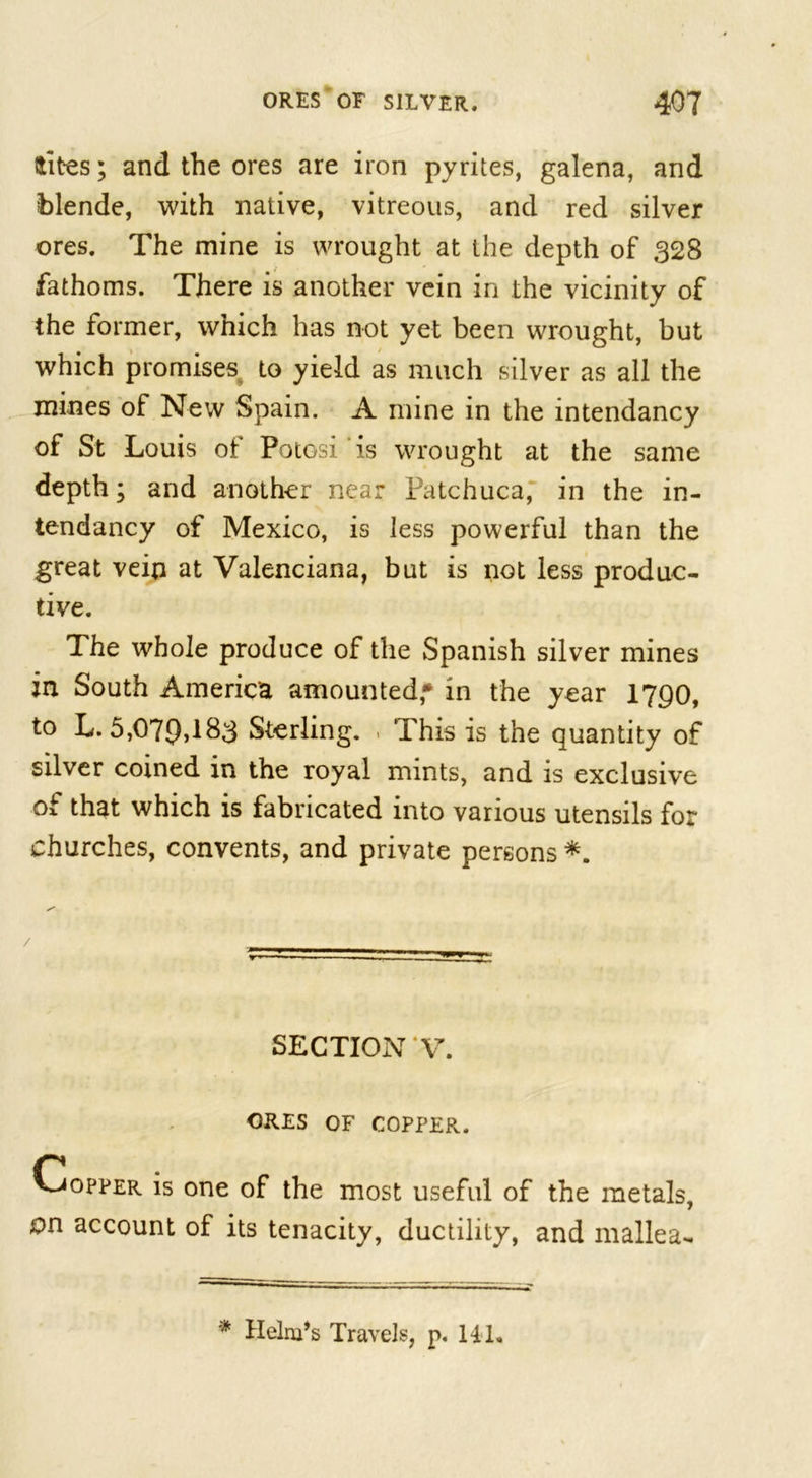 tfites; and the ores are iron pyrites, galena, and blende, with native, vitreous, and red silver ores. The mine is wrought at the depth of 328 fathoms. There is another vein in the vicinity of the former, which has not yet been wrought, but which promises to yield as much silver as all the mines of New Spain. A mine in the intendancy of St Louis of Potosi is wrought at the same depth; and another near Patchuca, in the in- tendancy of Mexico, is less powerful than the great vein at Valenciana, but is not less produc- tive. The whole produce of the Spanish silver mines in South America amounted,* in the year 1790, to L. 5,079&gt;183 Sterling. &gt; This is the quantity of silver coined in the royal mints, and is exclusive of that which is fabricated into various utensils for churches, convents, and private persons *. SECTION V. ORES OF COPPER. Copper is one of the most useful of the metals, on account of its tenacity, ductility, and mallea-