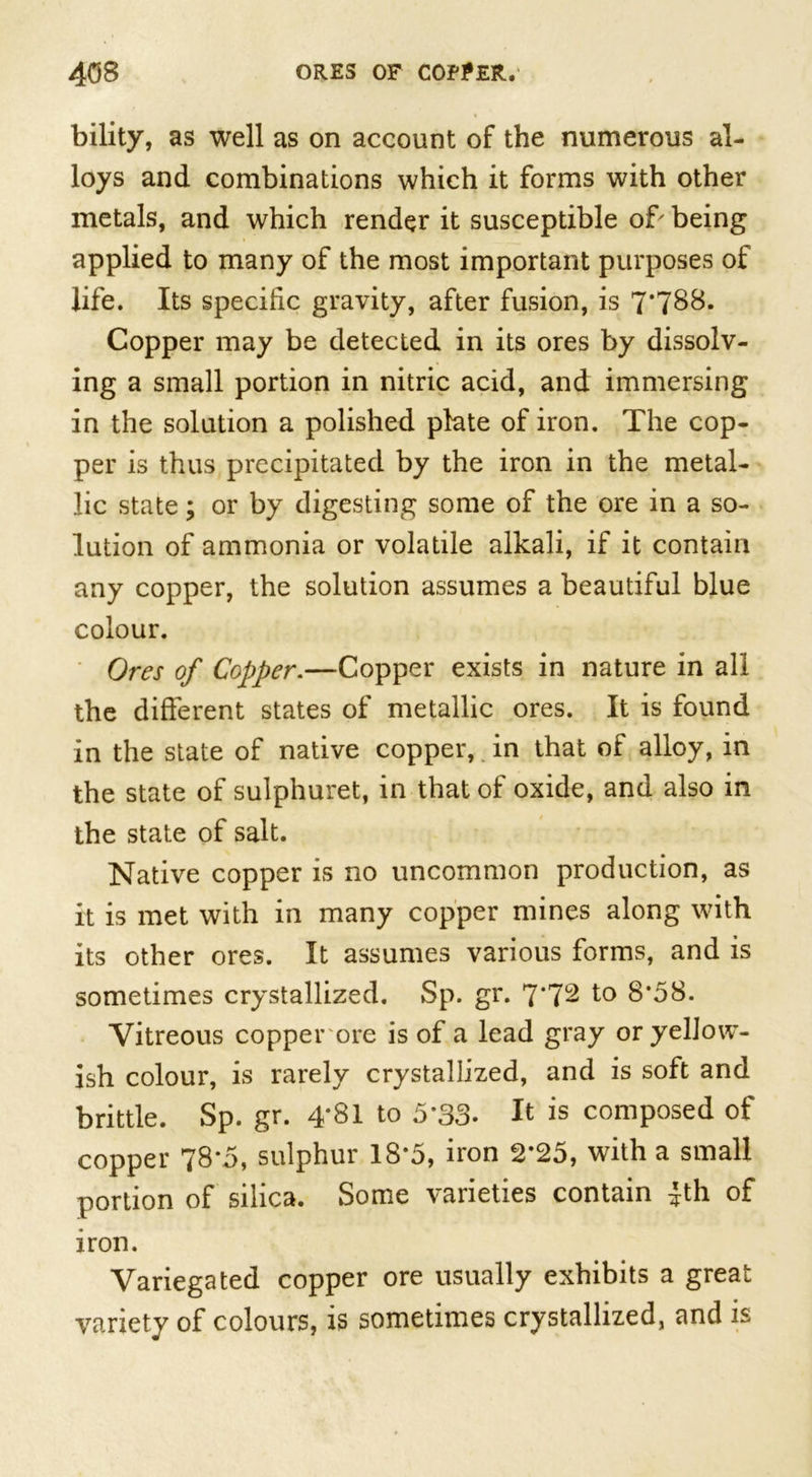 bility, as well as on account of the numerous al- loys and combinations which it forms with other metals, and which render it susceptible of' being applied to many of the most important purposes of life. Its specific gravity, after fusion, is 7*788* Copper may be detected in its ores by dissolv- ing a small portion in nitric acid, and immersing in the solution a polished plate of iron. The cop- per is thus precipitated by the iron in the metal- lic state; or by digesting some of the ore in a so- lution of ammonia or volatile alkali, if it contain any copper, the solution assumes a beautiful blue colour. Ores of Copper.—Copper exists in nature in all the different states of metallic ores. It is found in the state of native copper, in that of alloy, in the state of sulphuret, in that of oxide, and also in the state of salt. Native copper is no uncommon production, as it is met with in many copper mines along with its other ores. It assumes various forms, and is sometimes crystallized. Sp. gr. 7*72 to 8*58. Vitreous copper ore is of a lead gray or yellow- ish colour, is rarely crystallized, and is soft and brittle. Sp. gr. 4*81 to 5*33. It is composed of copper 78*5, sulphur 18*5, iron 2*25, with a small portion of silica. Some varieties contain 4th of iron. Variegated copper ore usually exhibits a great variety of colours, is sometimes crystallized, and is