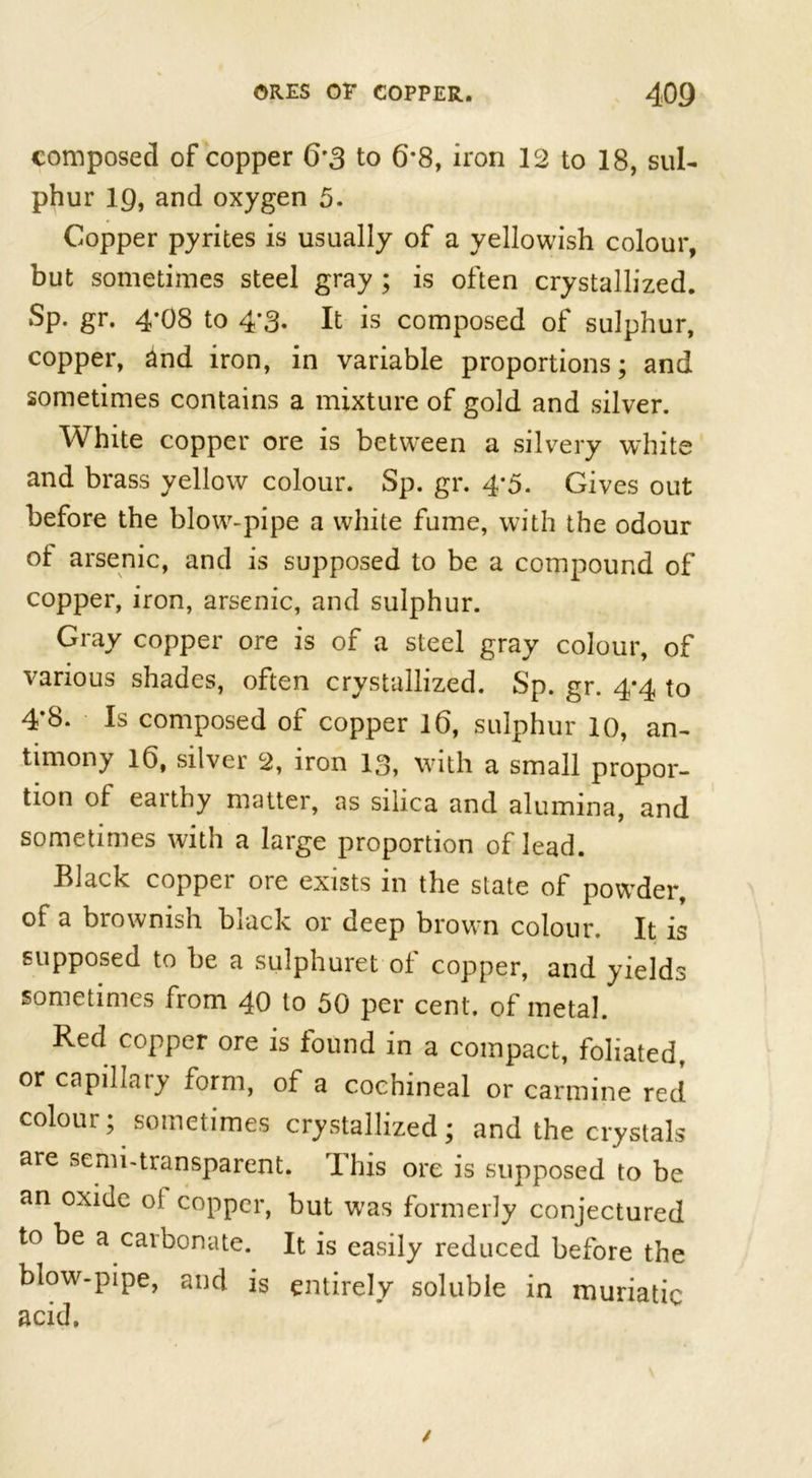 composed of copper 6*3 to 6*8, iron 12 to 18, sul- phur 19, and oxygen 5. Copper pyrites is usually of a yellowish colour, but sometimes steel gray ; is often crystallized. Sp. gr. 4*08 to 4’3« It is composed ot sulphur, copper, and iron, in variable proportions; and sometimes contains a mixture of gold and silver. White copper ore is between a silvery white and brass yellow colour. Sp. gr. 4-5. Gives out before the blow-pipe a white fume, with the odour ol arsenic, and is supposed to be a compound of copper, iron, arsenic, and sulphur. Gray copper ore is of a steel gray colour, of various shades, often crystallized. Sp. gr. 4*4 to 4*8. Is composed of copper 16, sulphur 10, an- timony 16, silver 2, iron 13, with a small propor- tion of eaithy matter, as silica and alumina, and sometimes with a large proportion of lead. Black copper ore exists in the slate of powder, of a brownish black or deep brown colour. It is supposed to be a sulphuret of copper, and yields sometimes from 40 to 50 per cent, of metal. Red copper ore is found in a compact, foliated, or capillaiy form, of a cochineal or carmine red colour; sometimes crystallized; and the crystals are semi-transparent. This ore is supposed to be an oxide ot copper, but was formerly conjectured to be a carbonate. It is easily reduced before the blow-pipe, and is entirely soluble in muriatic acid.