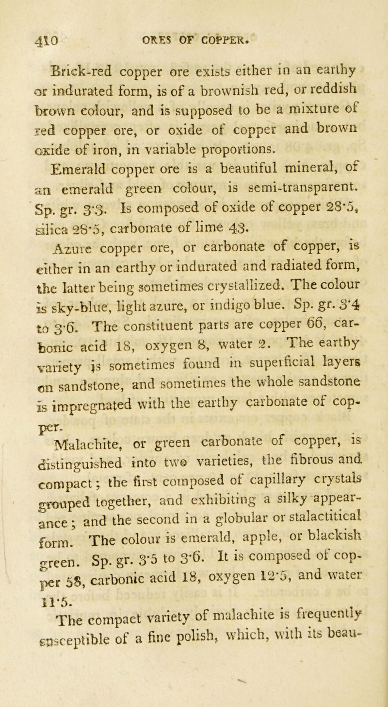 Brick-red copper ore exists either in an earthy or indurated form, is of a brownish red, or reddish brown colour, and is supposed to be a mixture of red copper ore, or oxide of copper and brown oxide of iron, in variable proportions. Emerald copper ore is a beautiful mineral, or an emerald green colour, is semi-transparent. Sp. gr. 3*3. Is composed of oxide of copper 28-5, silica 28*5, carbonate of lime 43. Azure copper ore, or carbonate of copper, is either in an earthy or indurated and radiated form, the latter being sometimes crystallized. The colour is sky-blue, light azure, or indigo blue. Sp. gr. 3*4 to 3*6. The constituent parts are copper t&gt;6, car- bonic acid 18, oxygen 8, water 2. The earthy variety is sometimes found in superficial layers on sandstone, and sometimes the whole sandstone Is impregnated with the earthy carbonate of cop- per. Malachite, or green carbonate oi copper, is distinguished into two varieties, the fibious and compact; the first composed of capillary crystals grouped together, and exhibiting a silky appear- ance ; and the second in a globular or stalactitical form. The colour is emerald, apple, or blackish green. Sp. gr. 3*5 to 3*6. It is composed of cop. T&gt;er 58, carbonic acid 18, oxygen 12*5, and water 11*5. The compact variety of malachite is frequently susceptible of a fine polish, which, with its beau-