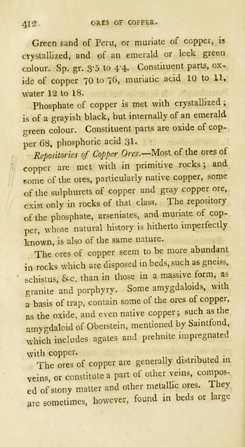 % Green sand of Peru, or muriate of copper, is crystallized, and of an emerald or leek green colour. Sp. gr. 3*5 to 4‘4- Constituent parts, ox- ide of copper 70 to 76, muriatic acid 10 to 11, water 12 to 18. Phosphate of copper is met with crystallized; is of a grayish black, but internally of an emerald ^reen colour. Constituent parts are oxide of cop- o1 t per 68, phosphoric acid 31. Repositories of Copper Ores.—Most of the ores of copper are met with in primitive rocks; and some of the ores, particularly native copper, some of the sulphurets of copper and gray copper ore, exist only in rocks of that class. The repository of the phosphate, arseniates, and muriate of cop- per, whose natural history is hitherto imperfectly known, is also of the same nature. The ores of copper seem to be more abundant in rocks which are disposed in beds, such as gneiss, schistus, &amp;c. than in those in a massive form, as granite and porphyry. Some amygdaloids, with a basis of trap, contain some of the ores of copper, as the oxide, and even native copper; such as the amygdaloid of Oberstein, mentioned by Saintfond, which includes agates and prehmte impregnated with copper. The ores of copper are generally di^tiiomcd m veins, or constitute a part of other veins, compos- ed of stony matter and other metallic ores. They are sometimes, however, found m beds or large