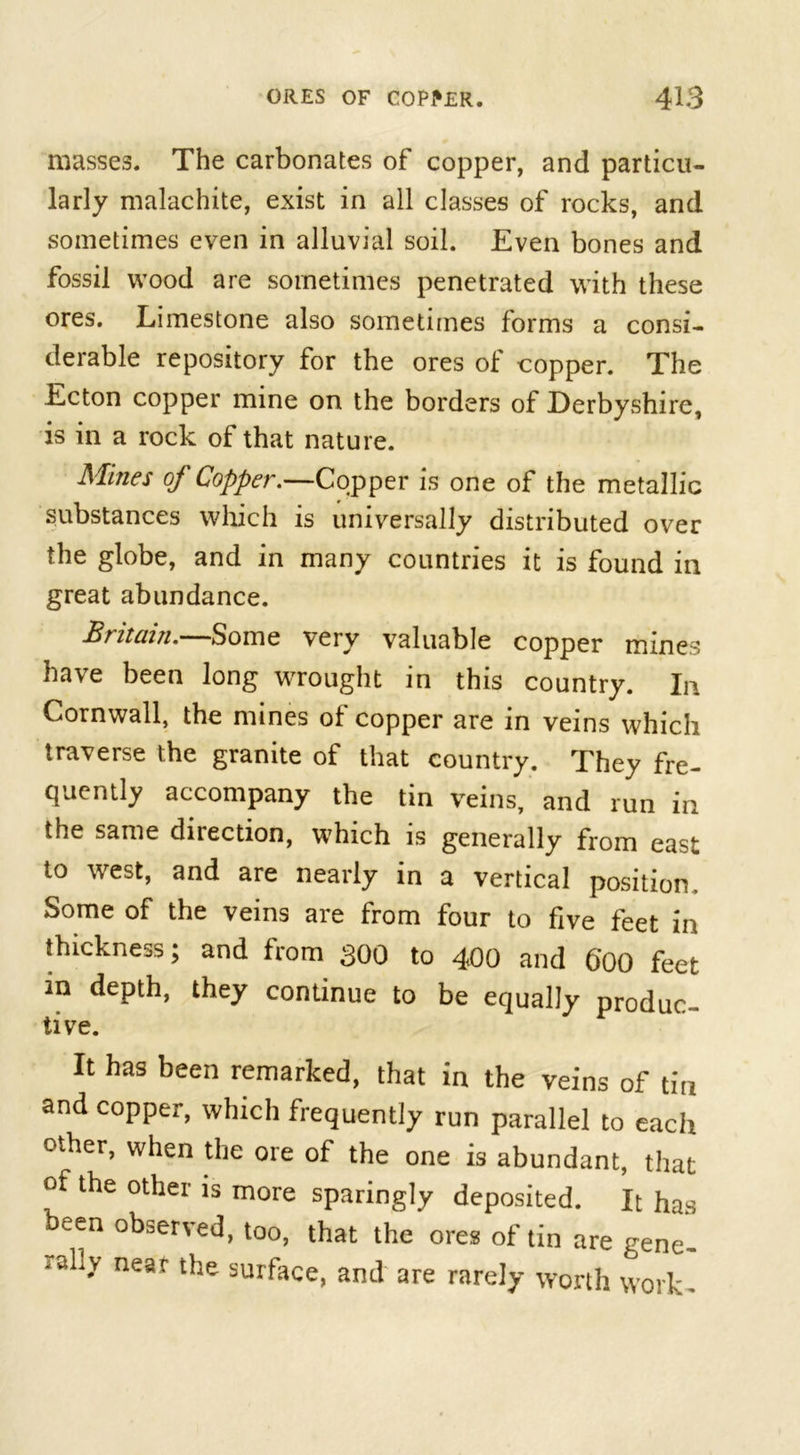 masses. The carbonates of copper, and particu- larly malachite, exist in all classes of rocks, and sometimes even in alluvial soil. Even bones and fossil wood are sometimes penetrated with these ores. Limestone also sometimes forms a consi- derable repository for the ores oi copper. The Ecton copper mine on the borders of Derbyshire, is in a rock of that nature. Mines of Copper.—Copper is one of the metallic substances which is universally distributed over the globe, and in many countries it is found in great abundance. Britain.—Some very valuable copper mines have been long wrought in this country. In Cornwall, the mines of copper are in veins which traverse the granite of that country. They fre- quently accompany the tin veins, and run in the same direction, which is generally from east to west, and are nearly in a vertical position. Some of the veins are from four to five feet in thickness; and from 300 to 400 and GOO feet in depth, they continue to be equally produc- tive. It has been remarked, that in the veins of tin and copper, which frequently run parallel to each other, when the ore of the one is abundant, that of the other is more sparingly deposited. It has been observed, too, that the ores of tin are gene- rally near the surface, and are rarely worth work-