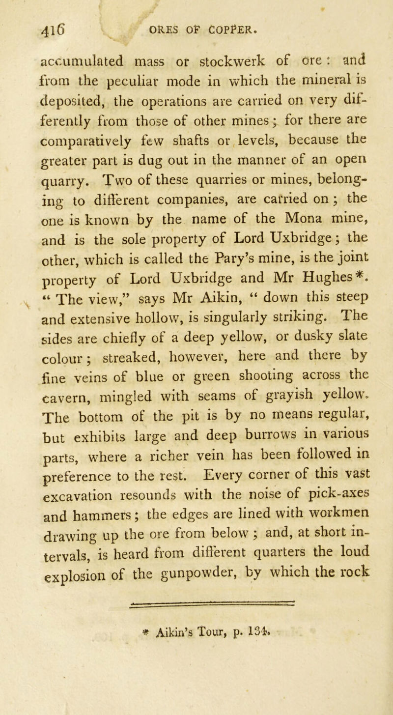 accumulated mass or stockwerk of ore: and from the peculiar mode in which the mineral is deposited, the operations are carried on very dif- ferently from those of other mines; for there are comparatively few shafts or levels, because the greater part is dug out in the manner of an open quarry. Two of these quarries or mines, belong- ing to different companies, are carried on ; the one is known by the name of the Mona mine, and is the sole property of Lord Uxbridge; the other, which is called the Pary’s mine, is the joint property of Lord Uxbridge and Mr Hughes*. “ The view,” says Mr Aikin, “ down this steep and extensive hollow, is singularly striking. The sides are chiefly of a deep yellow, or dusky slate colour; streaked, however, here and there by fine veins of blue or green shooting across the cavern, mingled with seams of grayish yellow. The bottom of the pit is by no means regular, but exhibits large and deep burrows in various parts, where a richer vein has been followed in preference to the rest. Every corner of this vast excavation resounds with the noise of pick-axes and hammers; the edges are lined with workmen drawing up the ore from below ; and, at short in- tervals, is heard from different quarters the loud explosion of the gunpowder, by which the rock * Aikin’s Tour, p. 134.