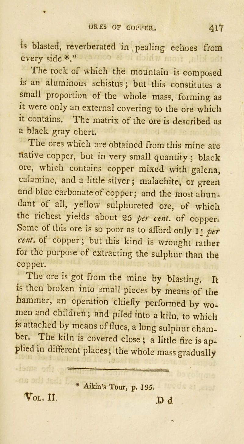 is blasted, reverberated in pealing echoes from every side The rock of which the mountain is composed is an aluminous schistus; but this constitutes a small proportion of the whole mass, forming as it were only an external covering to the ore which it contains. The matrix of the ore is described as a black gray chert. The ores which are obtained from this mine are ilative copper, but in very small quantity ; black ore, which contains copper mixed with galena, calamine, and a little silver; malachite, or green and blue carbonate of copper; and the most abun- dant of all, yellow sulphureted ore, of which the richest yields about 25 per cent. of copper* Some of this ore is so poor as to afford only ]i. per cent. of copper; but this kind is Wrought rather for the purpose of extracting the sulphur than the copper. The ore is got from the mine by blasting. It is then broken into small pieces by means of the hammci, an operation chiefly performed by wo- men and children; and piled into a kiln, to which is attached by means of flues, a long sulphur cham- ber. The kiln is covered close; a little fire is ap- plied in different places; the whole mass gradually * Aildn’s Tour, p. 135. D d VoL, II.