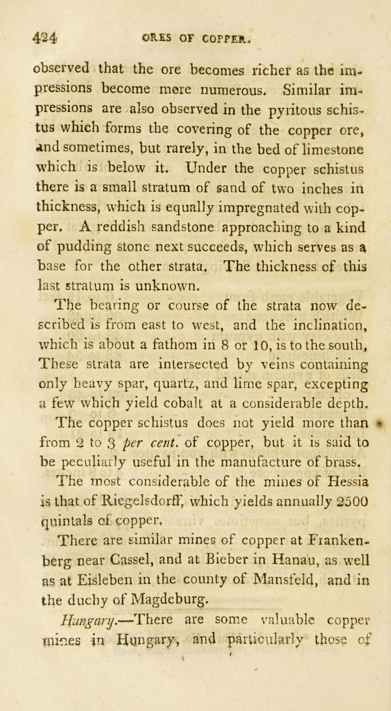 observed that the ore becomes richer as the im- pressions become more numerous. Similar im- pressions are also observed in the pyritous schis- tus which forms the covering of the copper ore, And sometimes, but rarely, in the bed of limestone which is below it. Under the copper schistus there is a small stratum of sand of two inches in thickness, which is equally impregnated with cop- per. A reddish sandstone approaching to a kind of pudding stone next succeeds, which serves as a base for the other strata. The thickness of this last stratum is unknown. The bearing or course of the strata now de- scribed is from east to west, and the inclination, which is about a fathom in 8 or 10, is to the south. These strata are intersected by veins containing only heavy spar, quartz, and lime spar, excepting a few which yield cobalt at a considerable depth, The copper schistus does not yield more than from ‘2 to 3 per cent. of copper, but it is said to be peculiarly useful in the manufacture of brass. The most considerable of the mines of Hessia is that of Riegelsdorff, which yields annually 2500 quintals of copper, There are similar mines of copper at Franken- berg near Cassel, and at Bieber in Hanau, as well as at Eisleben in the county of Mansfeld, and in the duchy of Magdeburg. Hungary.—There are some valuable copper mines in Hungary, and particularly those of