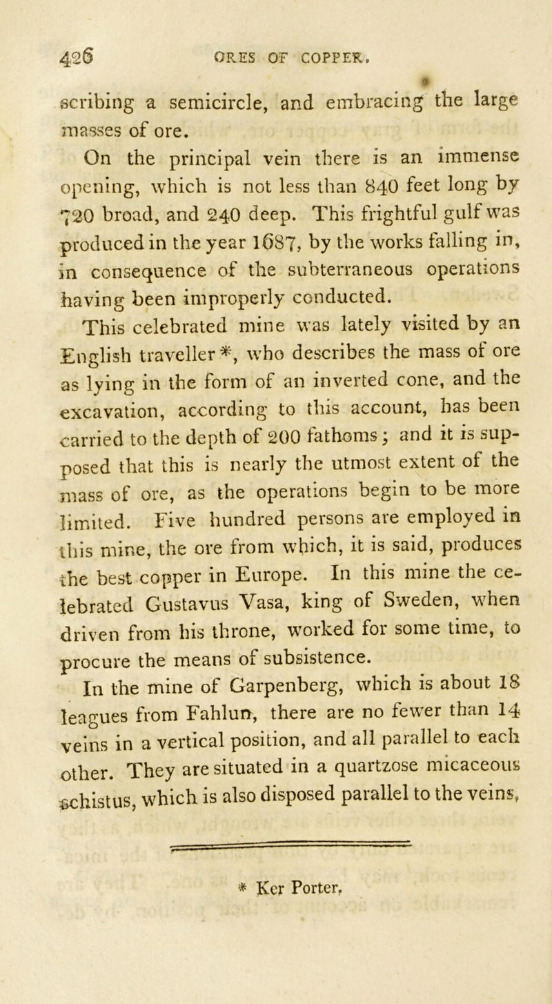 scribing a semicircle, and embracing the large masses of ore. On the principal vein there is an immense opening, which is not less than 840 feet long by 720 broad, and 240 deep. This frightful gulf was produced in the year 1687, by the works falling in, in consequence of the subterraneous operations having been improperly conducted. This celebrated mine was lately visited by an English traveller *, who describes the mass of ore as lying in the form of an inverted cone, and the excavation, according to this account, has been carried to the depth of 200 fathoms j and it is sup- posed that this is nearly the utmost extent of the mass of ore, as the operations begin to be more limited. Five hundred persons are employed in this mine, the ore from which, it is said, produces the best copper in Europe. In this mine the ce- lebrated Gustavus Vasa, king of Sweden, when driven from bis throne, worked for some time, to procure the means of subsistence. In the mine of Garpenberg, which is about 18 leagues from Fahlun, there are no fewer than 14 veins in a vertical position, and all parallel to each other. They are situated in a quartzose micaceous .schistus, which is also disposed parallel to the veins, * Ker Porter.