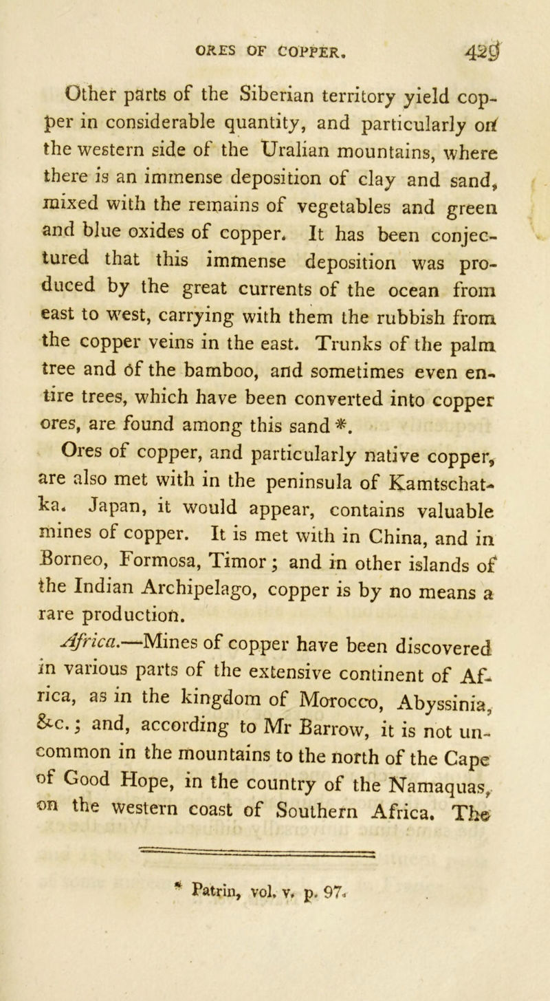 Other parts of the Siberian territory yield cop- per in considerable quantity, and particularly 0 the western side of the Uralian mountains, where there is an immense deposition of clay and sand, mixed with the remains of vegetables and green and blue oxides of copper* It has been conjec- tured that this immense deposition was pro- duced by the great currents of the ocean from east to wTest, carrying with them the rubbish from the copper veins in the east. Trunks of the palm tree and of the bamboo, and sometimes even en- tire trees, which have been converted into copper ores, are found among this sand *. Ores of copper, and particularly native copper, are also met with in the peninsula of Kamtschat- ka* Japan, it wrould appear, contains valuable mines of copper. It is met with in China, and in Eorneo, Formosa, Timor; and in other islands of the Indian Archipelago, copper is by no means a rare production. jifi icci.——INdines of copper have been discovered in various parts of the extensive continent of Af- rica, as in the kingdom of Morocco, Abyssinia, &amp;c.; and, according to Mr Barrow, it is not un- common in the mountains to the north of the Cape of Good Hope, in the country of the Namaquas, on the western coast of Southern Africa. The Patrin, vol, v, p. 97.