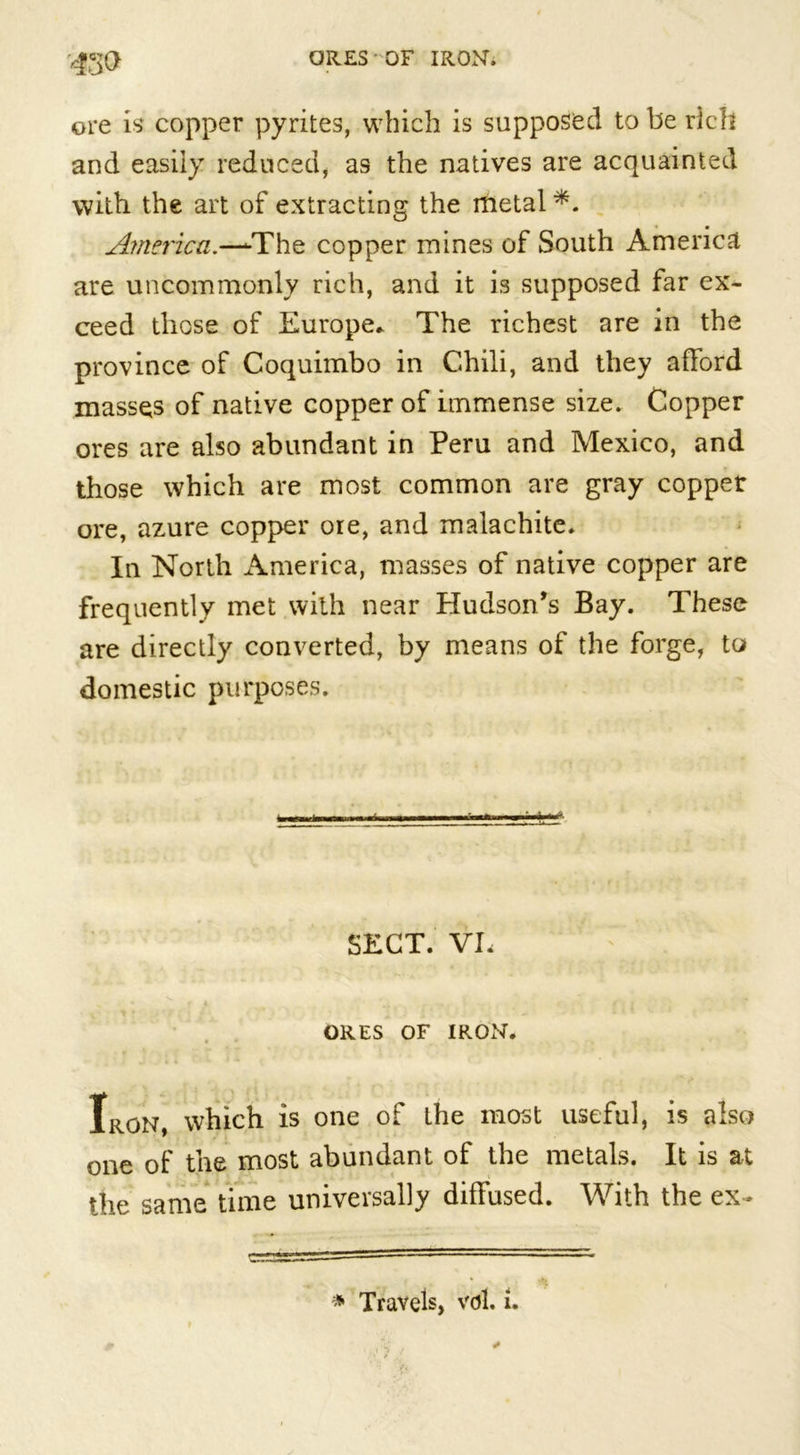 4m ore is copper pyrites, which is supposed to be rich and easily reduced, as the natives are acquainted with the art of extracting the metal America.—-The copper mines of South America are uncommonly rich, and it is supposed far ex- ceed those of Europe.. The richest are in the province of Coquimbo in Chili, and they afford masses of native copper of immense size. Copper ores are also abundant in Peru and Mexico, and those which are most common are gray copper ore, azure copper ore, and malachite. In North America, masses of native copper are frequently met with near Hudson's Bay. These are directly converted, by means of the forge, to domestic purposes. SECT. VL ORES OF IRON. Iron, which is one of the most useful, is also one of the most abundant of the metals. It is at the same time universally diffused. With the ex- * Travels, vdl. i