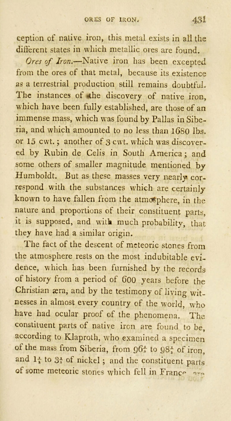 ception of native iron, this metal exists in all the different states in which metallic ores are found. Ores of Iron.—Native iron has been excepted from the ores of that metal, because its existence as a terrestrial production still remains doubtful. The instances of *the discovery of native iron, which have been fully established, are those of an immense mass, which was found by Pallas in Sibe- ria, and which amounted to no less than 1680 lbs. or 15 cwt.; another of 3 cwt. which was discover- ed by Rubin de Celis in South America; and some others of smaller magnitude mentioned by Humboldt. But as these masses very nearly cor- respond w7ith the substances which are certainly known to have fallen from the atmosphere, in the nature and proportions of their constituent parts, it is supposed, and with much probability, that they have had a similar origin. The fact of the descent of meteoric stones from the atmosphere rests on the most indubitable evi- dence, which has been furnished by the records of history from a period of 600 years before the Christian sera, and by the testimony of living wit- nesses in almost every country of the world, who have had ocular proof of the phenomena. The constituent parts of native iron are found to be, according to Klaproth, wrho examined a specimen of the mass from Siberia, from 96f to C)8f of iron, and If to 3f ot nickel; and the constituent parts of some meteoric stones which fell in France