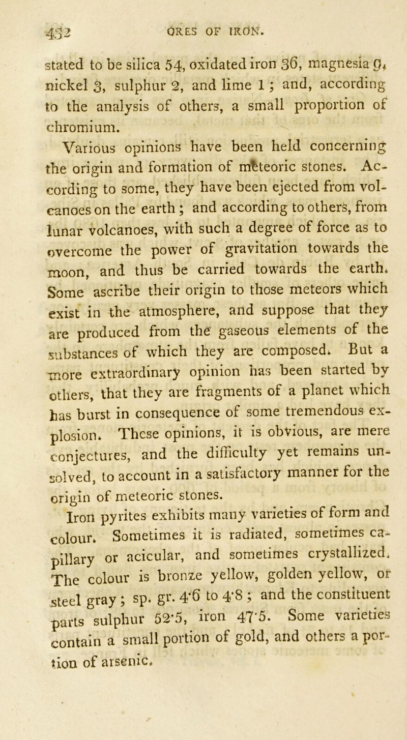 stated to be silica 54, oxidated iron 3d, magnesia nickel 3, sulphur 2, and lime 1; and, according to the analysis of others, a small proportion of chromium. Various opinions have been held concerning the origin and formation of meteoric stones. Ac- cording to some, they have been ejected from vol- canoes on the earth ; and according to others, from lunar volcanoes, with such a degree of force as to overcome the power of gravitation towards the moon, and thus be carried towards the earth. Some ascribe their origin to those meteors which exist in the atmosphere, and suppose that they are produced from the gaseous elements of the substances of which they are composed. But a more extraordinary opinion has been started by others, that they are fragments of a planet which has burst in consequence of some tremendous ex- plosion. These opinions, it is obvious, are mere conjectures, and the difficulty yet remains un- solved, to account in a satisfactory manner for the origin of meteoric stones. Iron pyrites exhibits many varieties of form and colour. Sometimes it is radiated, sometimes ca- pillary or acicular, and sometimes crystallized. The colour is bronze yellow, golden yellow, or ,steel gray; sp. gr. 4*6 to 4*8 ; and the constituent parts sulphur 52*5, iron 47*5. Some varieties contain a small portion of gold, and others a por- tion of arsenic.
