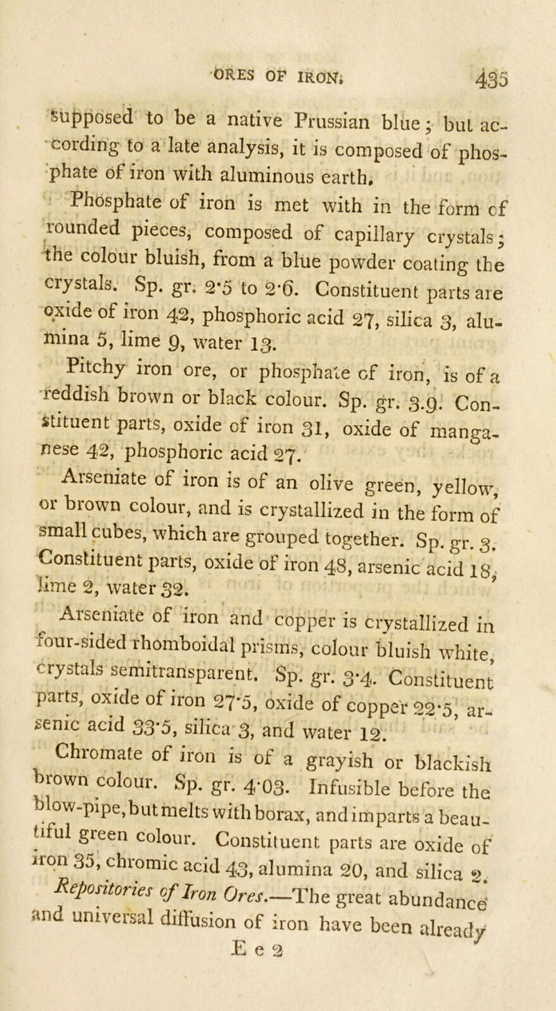 supposed to be a native Prussian blue; but ac- cording to a late analysis, it is composed of phos- phate of iron with aluminous earth. Phosphate of iron is met with in the form cf rounded pieces, composed of capillary crystals the colour bluish, from a blue powder coating the crystals. Sp. gr. 2*5 to 2-6. Constituent parts are oxide of iron 42, phosphoric acid 27, silica 3, alu- mina 5, lime 9, water 13. Pitchy iron ore, or phosphate cf iron, is of a reddish brown or black colour. Sp. gr. 3.9. Con- stituent parts, oxide cf iron 31, oxide of manga- nese 42, phosphoric acid 27. Aiseniate of iron is of an olive green, yellow or hi own colour, and is crystallized in the form of small cubes, which are grouped together. Sp. gr. 3. Constituent parts, oxide of iron 48, arsenic acid 18, lime 2, water 32. Arscniate of iron and copper is crystallized in four-sided rhomboidal prisms, colour bluish white, crystals semitransparent. Sp. gr. 3*4. Constituent parts, oxide of iron 27*5, oxide of copper 22*5 ar senic acid 33*5, silica 3, and water 12. Chromate of iron is of a grayish or blackish brown colour. Sp. gr. 4-03. Infusible before the J ow-pipe,but melts with borax, and imparts a beau- tiful green colour. Constituent parts are oxide of iron 30, chromic acid 43, alumina 20, and silica 2 Repositories of Iron Ora.—The great abundance' and universal dilfusion of iron have been already E e 2 V, »