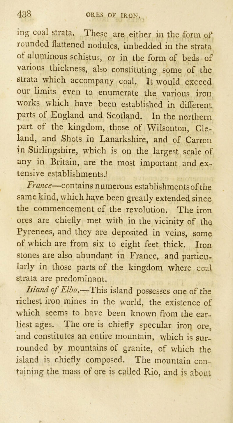 ing coal strata. These are either in the form of rounded flattened nodules, imbedded in the strata oi aluminous schistus, or in the form of beds of various thickness, also constituting some of the strata which accompany coal. It would exceed our limits even to enumerate the various iron works which have been established in different parts of England and Scotland. In the northern part of the kingdom, those of Wilsonton, Cle- land, and Shots in Lanarkshire, and of Carron in Stirlingshire, which is on the largest scale of any in Britain, are the most important and ex- tensive establishments.! France—contains numerous establishments of the same kind, which have been greatly extended since the commencement of the revolution. The iron ores are chiefly met with in the vicinity of the Pyrenees, and they are deposited in veins, some of which are from six to eight feet thick. Iron stones are also abundant in France, and particu- larly in those parts of the kingdom where coal strata are predominant. Island of Elba.—This island possesses one of the richest iron mines in the world, the existence of which seems to have been known from the ear- liest ages. The ore is chiefly specular iron ore, and constitutes an entire mountain, which is sur- rounded by mountains of granite, of which the island is chiefly composed. The mountain con- taining the mass of ore is called Rio, and is about