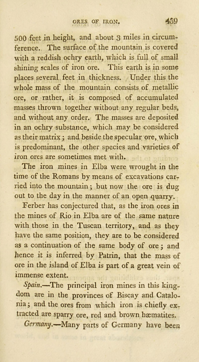 500 feet in height, and about 3 miles in circum- ference. The surface of the mountain is covered with a reddish ochry earth, which is full of small shining scales of iron ore. This earth is in some places several feet in thickness. Under this the whole mass of the mountain consists of metallic ore, or rather, it is composed of accumulated masses thrown together without any regular beds, and without any order. The masses are deposited in an ochry substance, which may be considered as their matrix; and beside the specular ore, which is predominant, the other species and varieties of iron ores are sometimes met with. The iron mines in Elba were wrought in the time of the Romans by means of excavations car- ried into the mountain; but now the ore is dug out to the day in the manner of an open quarry. Ferber has conjectured that, as the iron ores in the mines of Rio in Elba are of the same nature with those in the Tuscan territory, and as they have the same position, they are to be considered as a continuation of the same body of ore; and hence it is inferred by Patrin, that the mass of ore in the island of Elba is part of a great vein of immense extent. Spain.—The principal iron mines in this king- dom are in the provinces of Biscay and Catalo- nia ; and the ores from which iron is chiefly ex- tracted are sparry ore, red and brown hsematites. Germamj.—Many parts of Germany have been