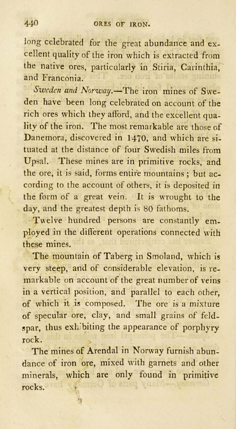 long celebrated for the great abundance and ex- cellent quality of the iron which is extracted from the native ores, particularly in Stiria, Carinthia, and Franconia. Sweden and Norway.—The iron mines of Swe- den have been long celebrated on account of the rich ores which they afford, and the excellent qua- lity of the iron. The most remarkable are those of Danemora, discovered in 1470, and which are si- tuated at the distance of four Swedish miles from Upsal. These mines are in primitive rocks, and the ore, it is said, forms entire mountains ; but ac- cording to the account of others, it is deposited in the form of a great vein. It is wrought to the day, and the greatest depth is 80 fathoms. Twelve hundred persons are constantly em- ployed in the different operations connected with these mines. The mountain of Taberg in Smoland, which is very steep, and of considerable elevation, is re- markable on account of the great number of veins in a vertical position, and parallel to each other, of which it is composed. The ore is a mixture of specular ore, clay, and small grains of feld- spar, thus exhibiting the appearance of porphyry rock. The mines of Arendal in Norway furnish abun- dance of iron ore, mixed with garnets and other minerals, which are only found in primitive rocks. r