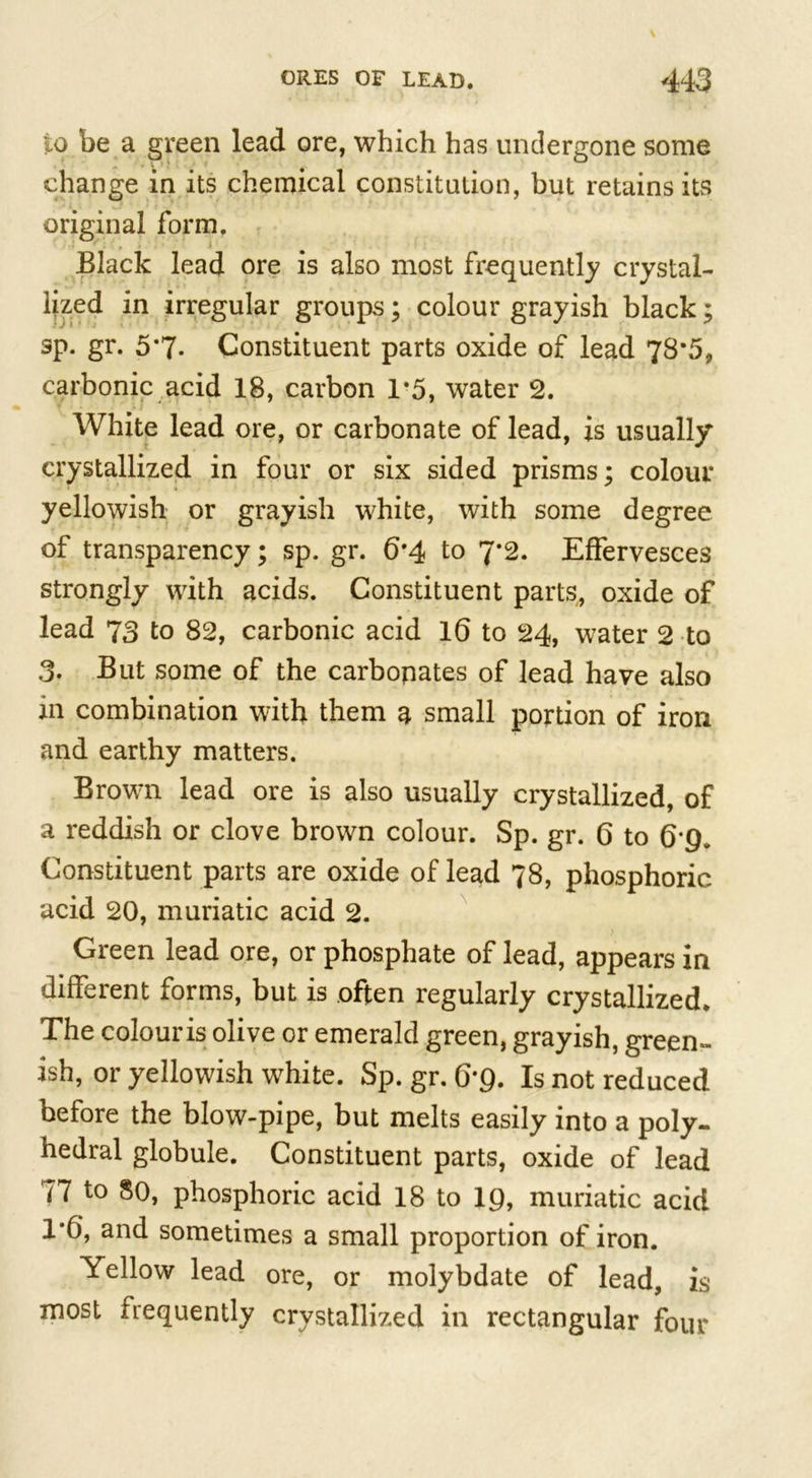 to be a green lead ore, which has undergone some change in its chemical constitution, but retains its original form. Black lead ore is also most frequently crystal- lized in irregular groups; colour grayish black; sp. gr. 5*7- Constituent parts oxide of lead 78*5, carbonic acid 18, carbon 1*5, water 2. White lead ore, or carbonate of lead, is usually crystallized in four or six sided prisms; colour yellowish or grayish white, with some degree of transparency; sp. gr. 6*4 to 7*2. Effervesces strongly with acids. Constituent parts, oxide of lead 73 to 82, carbonic acid 16 to 24, water 2 to 3. But some of the carbonates of lead have also m combination with them a small portion of iron and earthy matters. Brown lead ore is also usually crystallized, of a reddish or clove brown colour. Sp. gr. 6 to 6'Q. Constituent parts are oxide of lead 78, phosphoric acid 20, muriatic acid 2. Green lead ore, or phosphate of lead, appears in different forms, but is often regularly crystallized. The colour is olive or emerald green, grayish, green- ish, or yellowish white. Sp. gr. 6*9. Is not reduced before the blow-pipe, but melts easily into a poly- hedral globule. Constituent parts, oxide of lead 77 to 80, phosphoric acid 18 to 19, muriatic acid 1*6, and sometimes a small proportion of iron. Yellow lead ore, or molybdate of lead, is most frequently crystallized in rectangular four