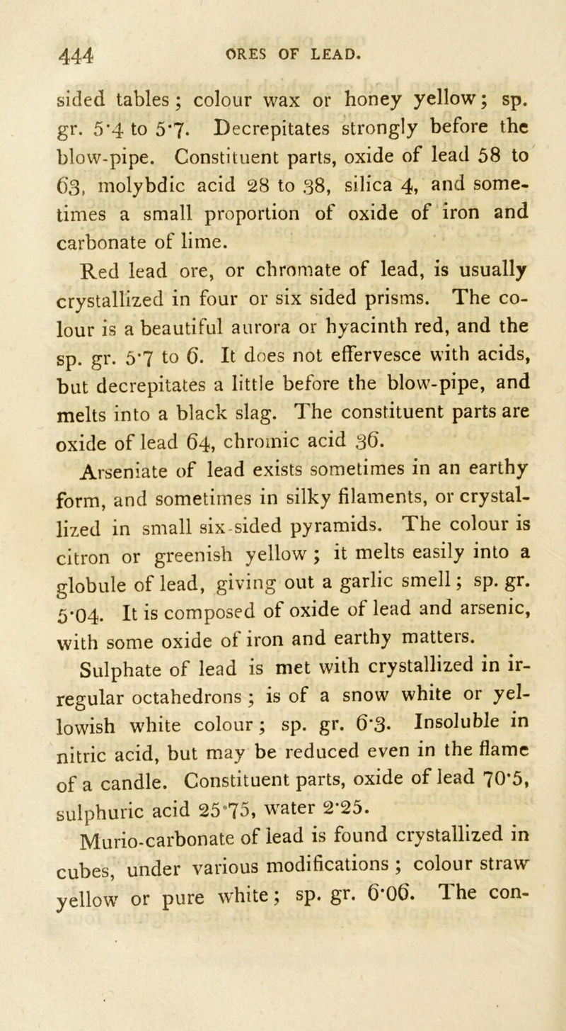 sided tables ; colour wax or honey yellow; sp. gr. 5'4 to 5*7- Decrepitates strongly before the blow-pipe. Constituent parts, oxide of lead 58 to ()3, molybdic acid 28 to 38, silica 4, and some- times a small proportion of oxide of iron and carbonate of lime. Red lead ore, or chromate of lead, is usually crystallized in four or six sided prisms. The co- lour is a beautiful aurora or hyacinth red, and the sp. gr. 5*7 to 6. It does not effervesce with acids, but decrepitates a little before the blow-pipe, and melts into a black slag. The constituent parts are oxide of lead 64, chromic acid 36. Arseniate of lead exists sometimes in an earthy form, and sometimes in silky filaments, or crystal- lized in small six-sided pyramids. The colour is citron or greenish yellow ; it melts easily into a globule of lead, giving out a garlic smell; sp. gr. 5*04- It is composed of oxide of lead and arsenic, with some oxide ot iron and earthy matteis. Sulphate of lead is met with crystallized in ir- regular octahedrons ; is of a snow white or yel- lowish white colour; sp. gr. 6‘3• Insoluble in nitric acid, but may be reduced even in the flame of a candle. Constituent parts, oxide of lead 70*5, sulphuric acid 25*75, water 2*25. Murio-carbonate of lead is found crystallized in cubes, under various modifications ; colour straw yellow or pure white; sp. gr. b'Ob. The con-