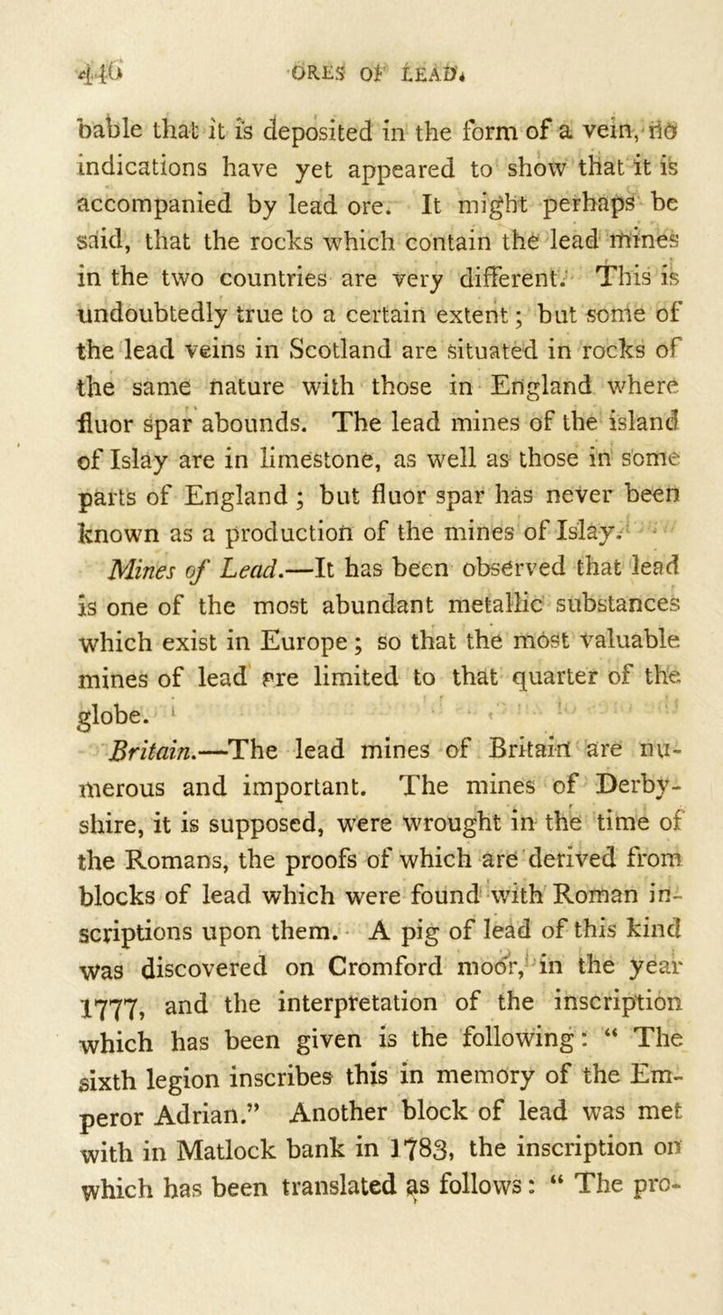 44&amp; ores o* leAD'4 bable that it is deposited in the form of a vein, rift indications have yet appeared to show that it is accompanied by lead ore. It might perhaps be said, that the rocks which contain the lead mines in the two countries are very different. This is undoubtedly true to a certain extent; but some of the lead veins in Scotland are situated in rocks of the same nature with those in England where huor spar abounds. The lead mines of the island of Islay are in limestone, as well as those in some parts of England ; but fluor spar has never been known as a production of the mines of Islay. Mines of Lead.—It has been observed that lead is one of the most abundant metallic substances which exist in Europe; so that the most valuable mines of lead pre limited to that quarter of the globe. ! Britain.—The lead mines of Britain are nu- merous and important. The mines of Derby- shire, it is supposed, were wrought in the time of the Romans, the proofs of which are derived from blocks of lead which were found with Roman in- scriptions upon them. A pig of lead of this kind Was discovered on Cromford moor, in the year 1777, and the interpretation of the inscription which has been given is the following: “ The sixth legion inscribes this in memory of the Em- peror Adrian.” Another block of lead was met with in Matlock bank in 1783, the inscription on which has been translated as follows: “ The pro-