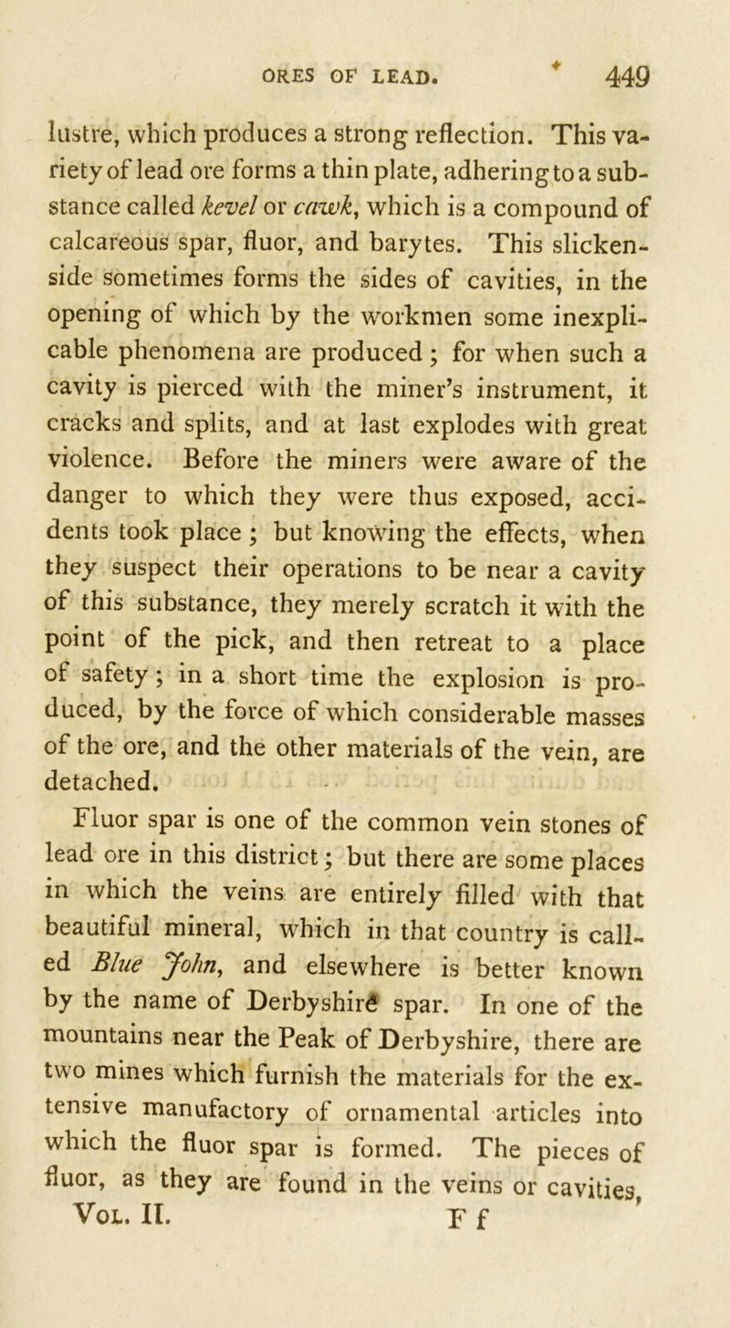 ♦ lustre, which produces a strong reflection. This va- riety of lead ore forms a thin plate, adhering to a sub- stance called kevel or cawk, which is a compound of calcareous spar, fluor, and barytes. This slicken- side sometimes forms the sides of cavities, in the opening of which by the workmen some inexpli- cable phenomena are produced ; for when such a cavity is pierced with the miner’s instrument, it cracks and splits, and at last explodes with great violence. Before the miners were aware of the danger to which they were thus exposed, acci- dents took place; but knowing the effects, when they suspect their operations to be near a cavity of this substance, they merely scratch it with the point of the pick, and then retreat to a place of safety ; in a short time the explosion is pro- duced, by the force of which considerable masses of the ore, and the other materials of the vein, are detached. Fluor spar is one of the common vein stones of lead ore in this district; but there are some places in which the veins are entirely filled with that beautiful mineral, which in that country is call- ed Blue John, and elsewhere is better known by the name of Derbyshire spar. In one of the mountains near the Peak of Derbyshire, there are two mines which furnish the materials for the ex- tensive manufactory of ornamental articles into which the fluor spar is formed. The pieces of fluor, as they are found in the veins or cavities VOL. II. p f