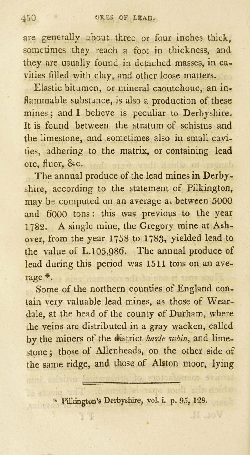 are generally about three or four inches thick, sometimes they reach a foot in thickness, and they are usually found in detached masses, in ca- vities filled with clay, and other loose matters. Elastic bitumen, or mineral caoutchouc, an in- flammable substance, is also a production of these mines; and 1 believe is peculiar to Derbyshire. It is found between the stratum of schistus and the limestone, and sometimes also in small cavi- ties, adhering to the matrix, or containing lead ore, fluor, &amp;c. The annual produce of the lead mines in Derby- shire, according to the statement of Pilkington, may be computed on an average ai between 5000 and 6000 tons: this was previous to the year 1782. A single mine, the Gregory mine at Ash- over, from the year 1758 to 1783, yielded lead to the value of L. 105,986. The annual produce of lead during this period was 1511 tons on an ave- rage *. Some of the northern counties of England con- tain very valuable lead mines, as those of Wear- dale, at the head of the county of Durham, where the veins are distributed in a gray wacken, called by the miners of the district hazle whin, and lime- stone ; those of Allenheads, on the other side of the same ridge, and those of Alston moor, lying * Pilkington’s Derbyshire, vol. i. p. 95, 128.