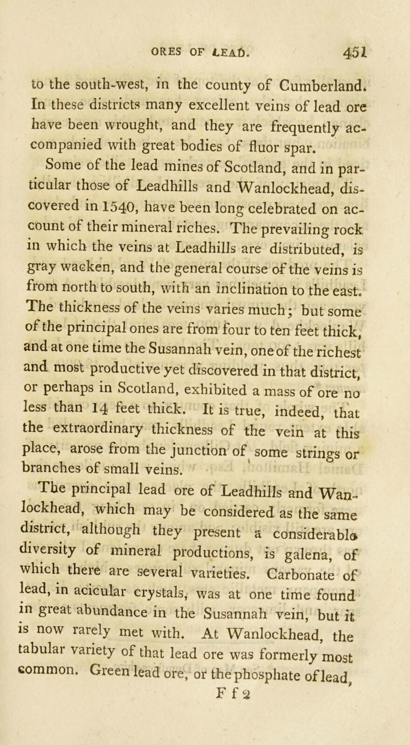 to the south-west, in the county of Cumberland* In these districts many excellent veins of lead ore have been wrought, and they are frequently ac- companied with great bodies of fluor spar. Some of the lead mines of Scotland, and in par- ticular those of Leadhills and Wanlockhead, dis- covered in 1540, have been long celebrated on ac- count of their mineral riches. The prevailing rock in which the veins at Leadhills are distributed, is gray wacken, and the general course of the veins is from north to south, with an inclination to the east. The thickness of the veins varies much; but some of the principal ones are from four to ten feet thick, and at one time the Susannah vein, one of the richest and most productive yet discovered in that district, or perhaps in Scotland, exhibited a mass of ore no less than 14 feet thick. It is true, indeed, that the extraordinary thickness of the vein at this place, arose from the junction of some strings or branches of small veins. The principal lead ore of Leadhills and Wan- lockhead, which may be considered as the same district, although they present a considerable diversity of mineral productions, is galena, of which there are several varieties. Carbonate of lead, in acicular crystals, was at one time found in great abundance in the Susannah vein, but it is now rarely met with. At Wanlockhead, the tabular variety of that lead ore was formerly most common. Green lead ore, or the phosphate of lead F f a