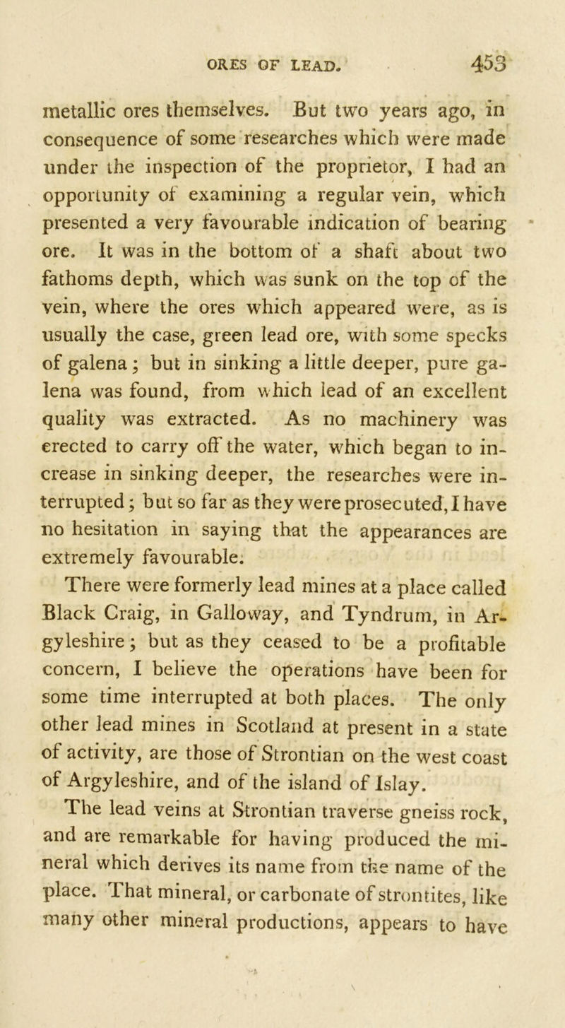 metallic ores themselves. But two years ago, in consequence of some researches which were made under ihe inspection of the proprietor, I had an opportunity of examining a regular vein, which presented a very favourable indication of bearing ore. It was in the bottom of a shaft about two fathoms depth, which was sunk on the top of the vein, where the ores which appeared were, as is usually the case, green lead ore, with some specks of galena ; but in sinking a little deeper, pure ga- lena was found, from which lead of an excellent quality was extracted. As no machinery was erected to carry off the water, which began to in- crease in sinking deeper, the researches were in- terrupted ; but so far as they were prosecuted, I have no hesitation in saying that the appearances are extremely favourable. There were formerly lead mines at a place called Black Craig, in Galloway, and Tyndrum, in Ar- gyleshire; but as they ceased to be a profitable concern, I believe the operations have been for some time interrupted at both places. The only other lead mines in Scotland at present in a state of activity, are those of Strontian on the west coast of Argyleshire, and of the island of Islay. The lead veins at Strontian traverse gneiss rock, and are remarkable for having produced the mi- neral which derives its name from the name of the place. That mineral, or carbonate of strontites, like many other mineral productions, appears to have