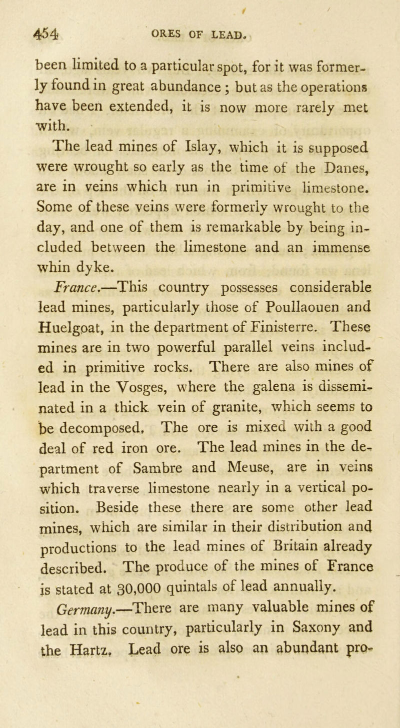 been limited to a particular spot, for it was former- ly found in great abundance ; but as the operations have been extended, it is now more rarely met with. The lead mines of Islay, which it is supposed were wrought so early as the time of the Danes, are in veins which run in primitive limestone. Some of these veins were formerly wrought to the day, and one of them is remarkable by being in- cluded between the limestone and an immense whin dyke. France.—This country possesses considerable lead mines, particularly those of Poullaouen and Huelgoat, in the department of Finisterre. These mines are in two powerful parallel veins includ- ed in primitive rocks. There are also mines of lead in the Vosges, where the galena is dissemi- nated in a thick vein of granite, which seems to be decomposed, The ore is mixed with a good deal of red iron ore. The lead mines in the de- partment of Sambre and Meuse, are in veins which traverse limestone nearly in a vertical po- sition. Beside these there are some other lead mines, which are similar in their distribution and productions to the lead mines of Britain already described. The produce of the mines of France is stated at 30,000 quintals of lead annually. Germany.—There are many valuable mines of lead in this country, particularly in Saxony and the Hartz, Lead ore is also an abundant pro-