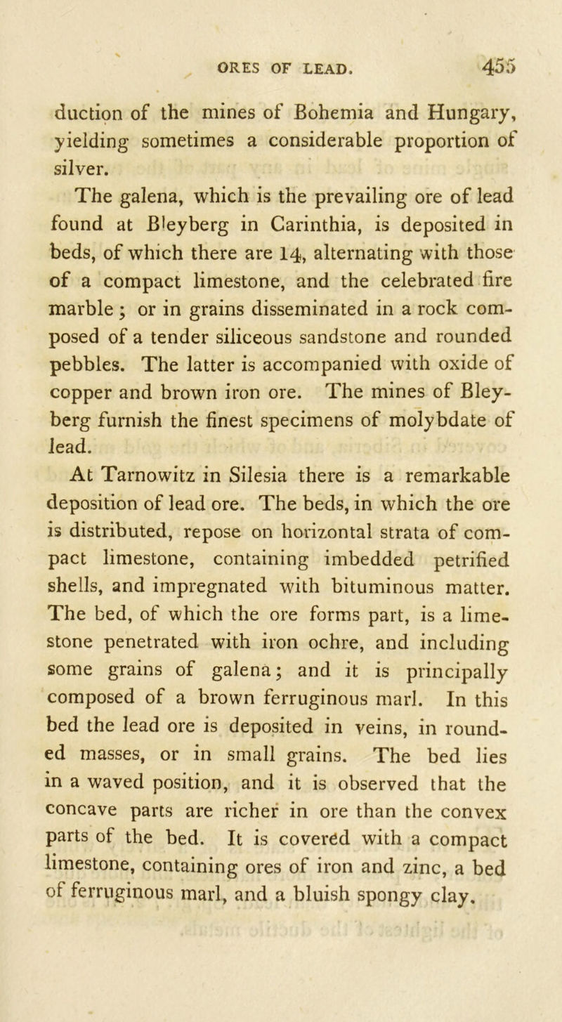 duction of the mines of Bohemia and Hungary, yielding sometimes a considerable proportion of silver. The galena, which is the prevailing ore of lead found at Bleyberg in Carinthia, is deposited in beds, of which there are 14, alternating with those of a compact limestone, and the celebrated fire marble ; or in grains disseminated in a rock com- posed of a tender siliceous sandstone and rounded pebbles. The latter is accompanied with oxide of copper and brown iron ore. The mines of Bley- berg furnish the finest specimens of molybdate of lead. At Tarnowitz in Silesia there is a remarkable deposition of lead ore. The beds, in which the ore is distributed, repose on horizontal strata of com- pact limestone, containing imbedded petrified shells, and impregnated with bituminous matter. The bed, of which the ore forms part, is a lime- stone penetrated with iron ochre, and including some grains of galena; and it is principally composed of a brown ferruginous marl. In this bed the lead ore is deposited in veins, in round- ed masses, or in small grains. The bed lies in a waved position, and it is observed that the concave parts are richer in ore than the convex parts of the bed. It is covered with a compact limestone, containing ores of iron and zinc, a bed of ferruginous marl, and a bluish spongy clay.